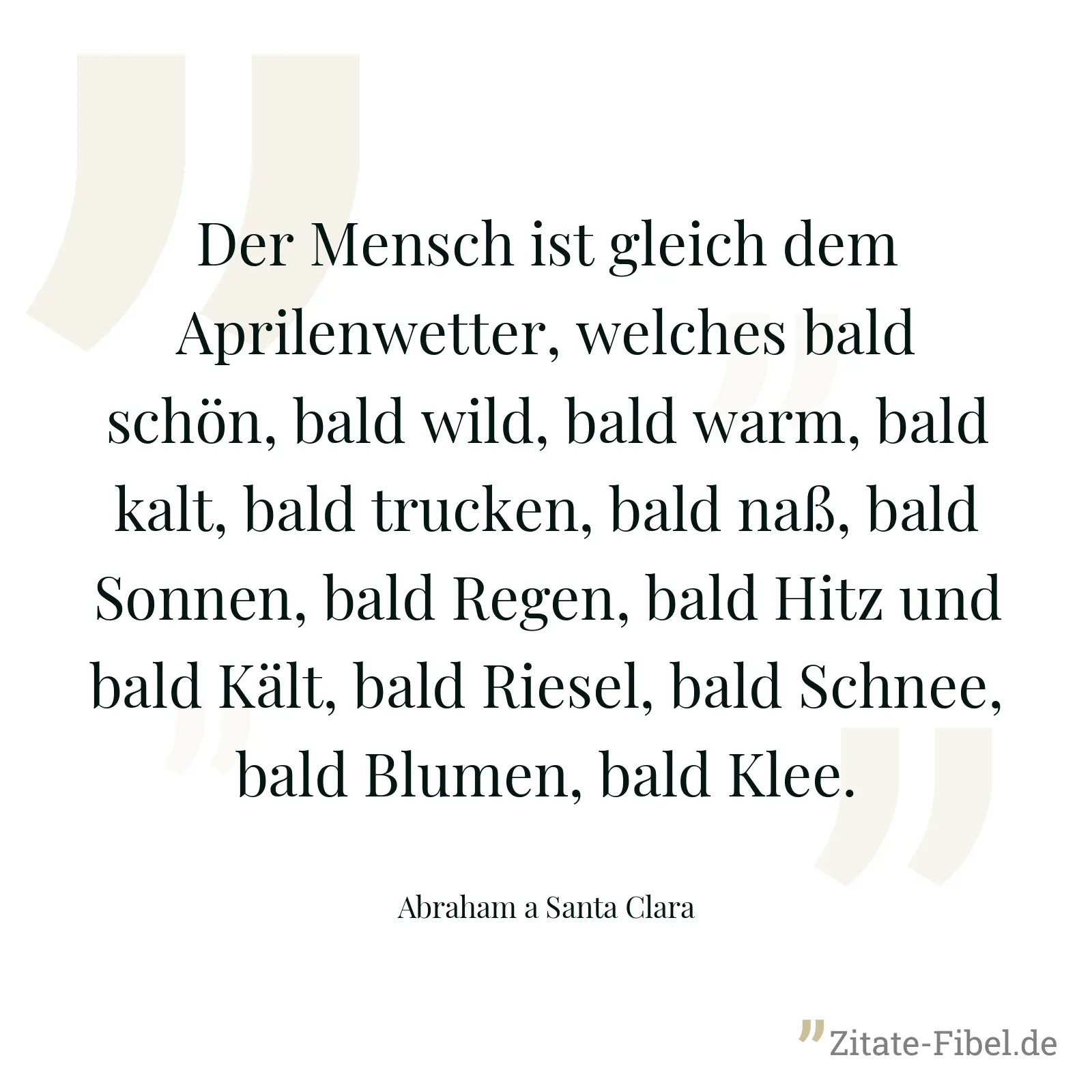 Der Mensch ist gleich dem Aprilenwetter, welches bald schön, bald wild, bald warm, bald kalt, bald trucken, bald naß, bald Sonnen, bald Regen, bald Hitz und bald Kält, bald Riesel, bald Schnee, bald Blumen, bald Klee. - Abraham a Santa Clara
