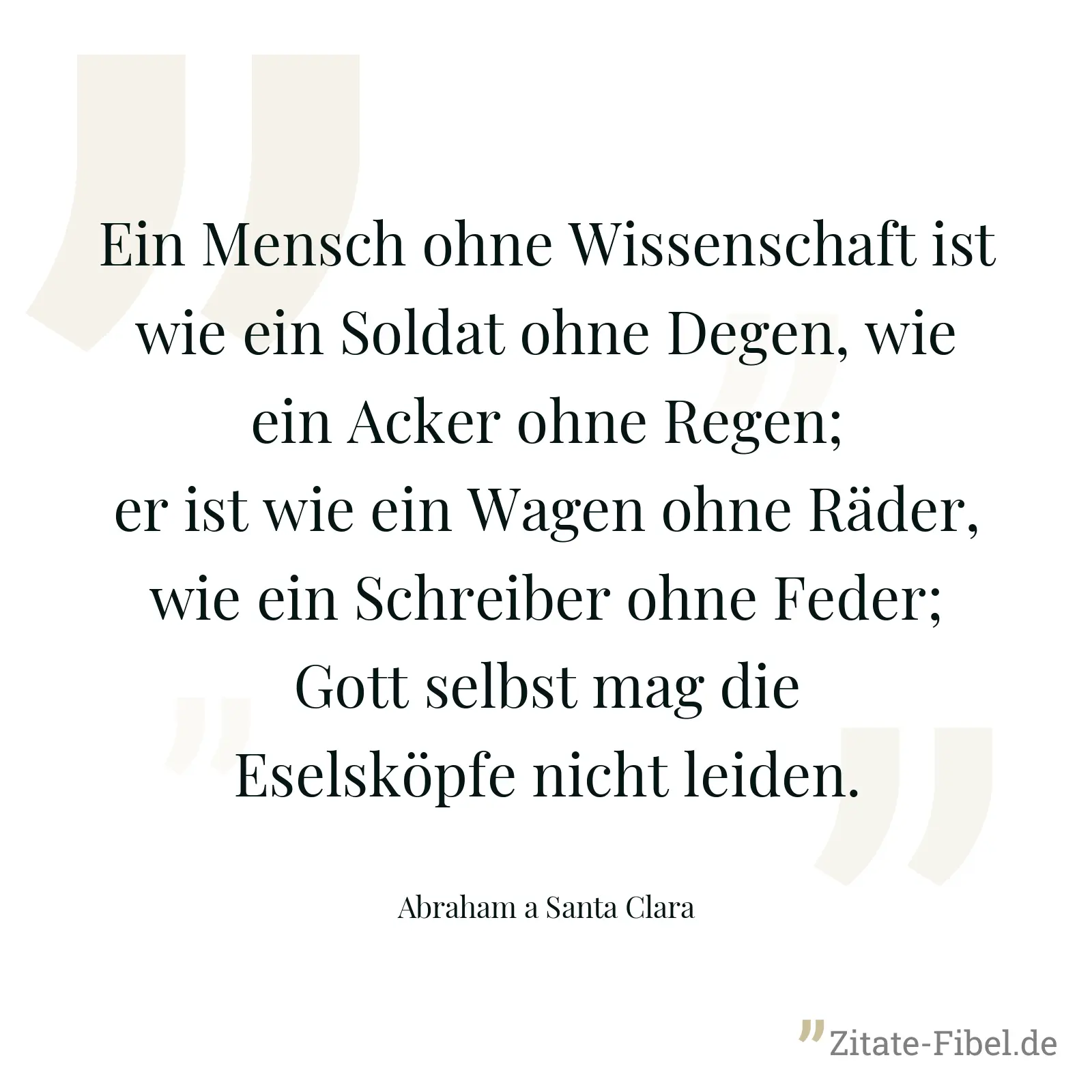 Ein Mensch ohne Wissenschaft ist wie ein Soldat ohne Degen, wie ein Acker ohne Regen; er ist wie ein Wagen ohne Räder, wie ein Schreiber ohne Feder; Gott selbst mag die Eselsköpfe nicht leiden. - Abraham a Santa Clara