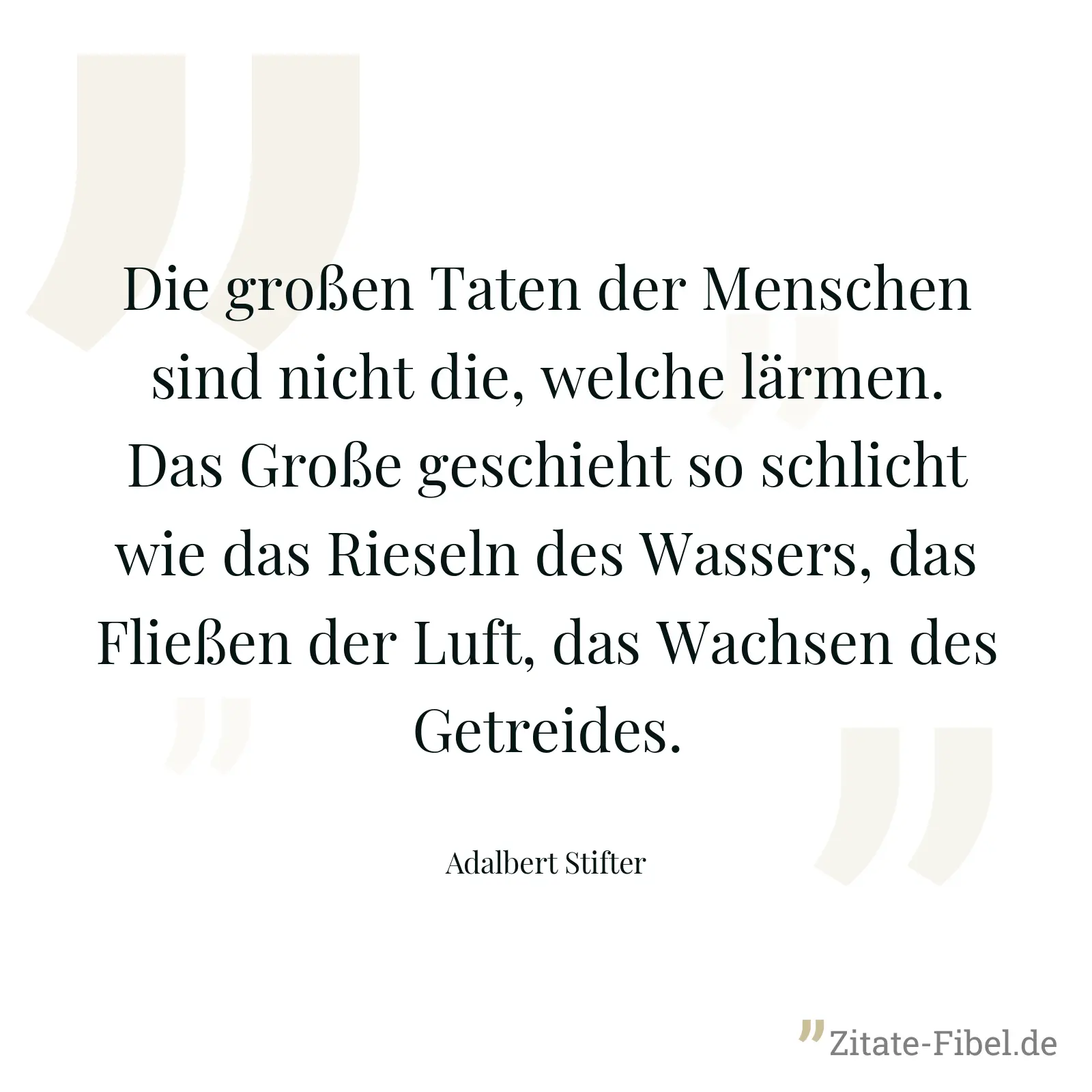 Die großen Taten der Menschen sind nicht die, welche lärmen. Das Große geschieht so schlicht wie das Rieseln des Wassers, das Fließen der Luft, das Wachsen des Getreides. - Adalbert Stifter