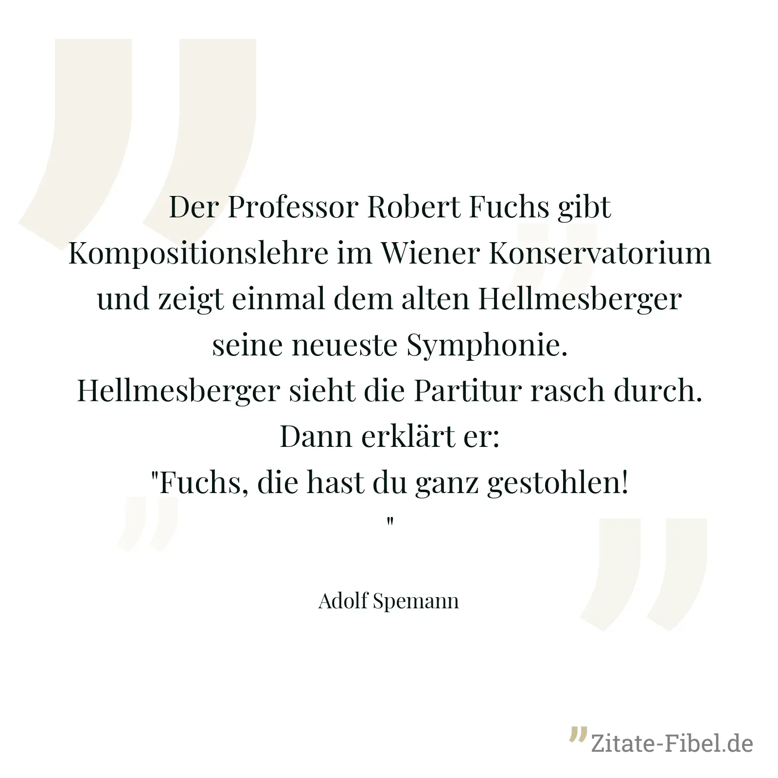Der Professor Robert Fuchs gibt Kompositionslehre im Wiener Konservatorium und zeigt einmal dem alten Hellmesberger seine neueste Symphonie. Hellmesberger sieht die Partitur rasch durch. Dann erklärt er: "Fuchs, die hast du ganz gestohlen!" - Adolf Spemann