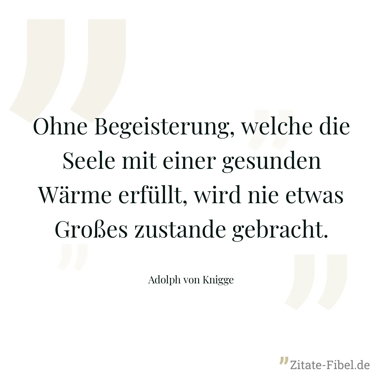 Ohne Begeisterung, welche die Seele mit einer gesunden Wärme erfüllt, wird nie etwas Großes zustande gebracht. - Adolph von Knigge