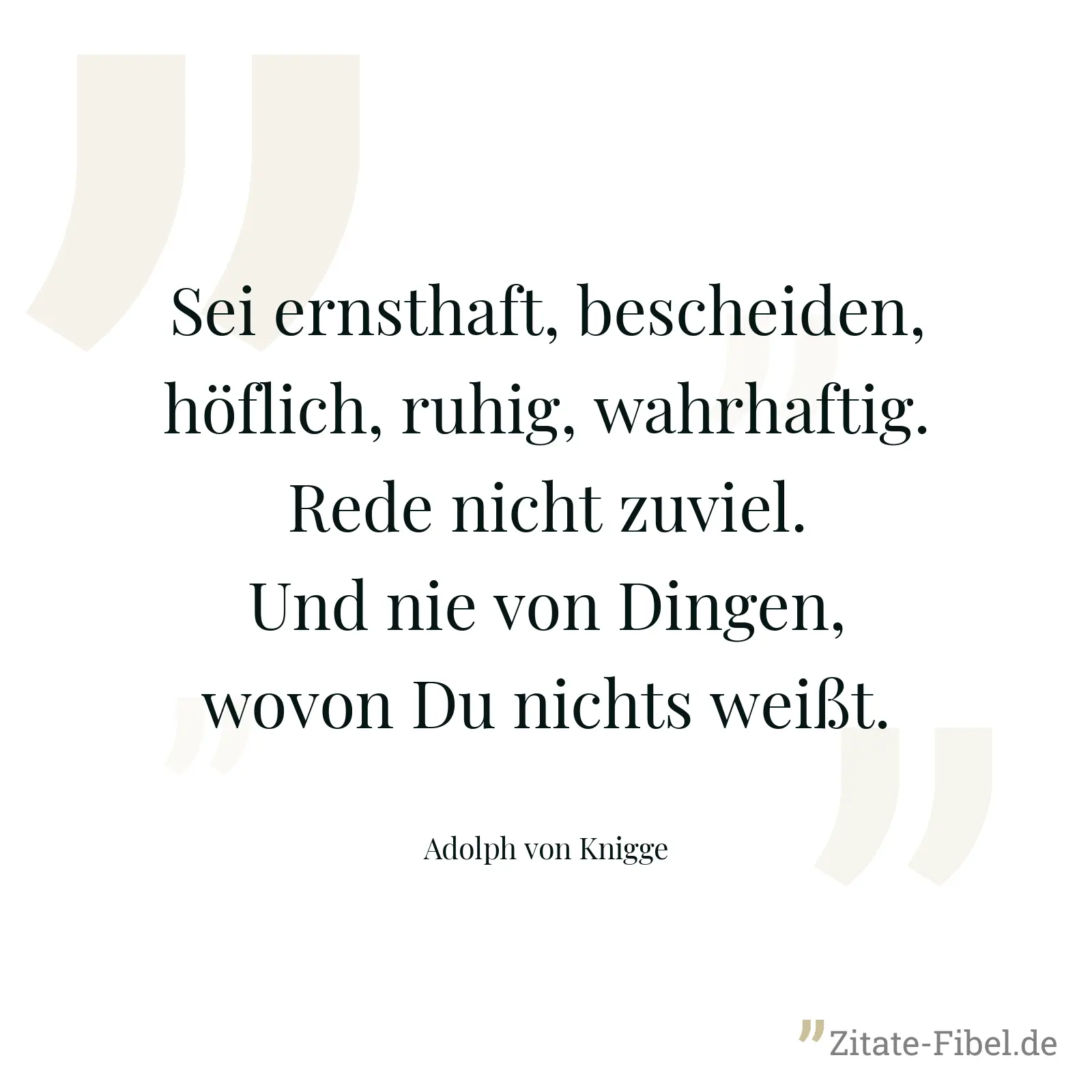 Sei ernsthaft, bescheiden, höflich, ruhig, wahrhaftig. Rede nicht zuviel. Und nie von Dingen, wovon Du nichts weißt. - Adolph von Knigge