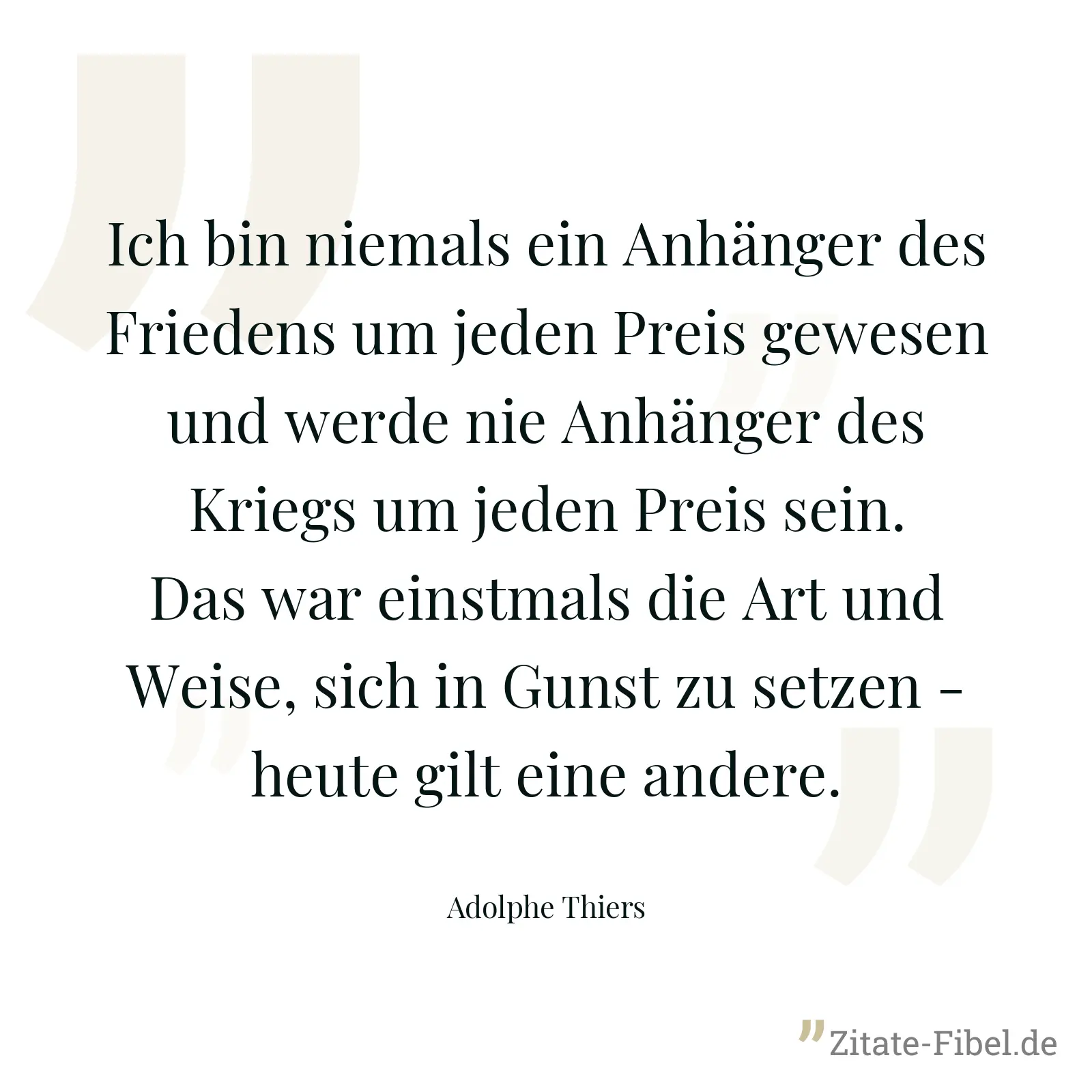 Ich bin niemals ein Anhänger des Friedens um jeden Preis gewesen und werde nie Anhänger des Kriegs um jeden Preis sein. Das war einstmals die Art und Weise, sich in Gunst zu setzen - heute gilt eine andere. - Adolphe Thiers