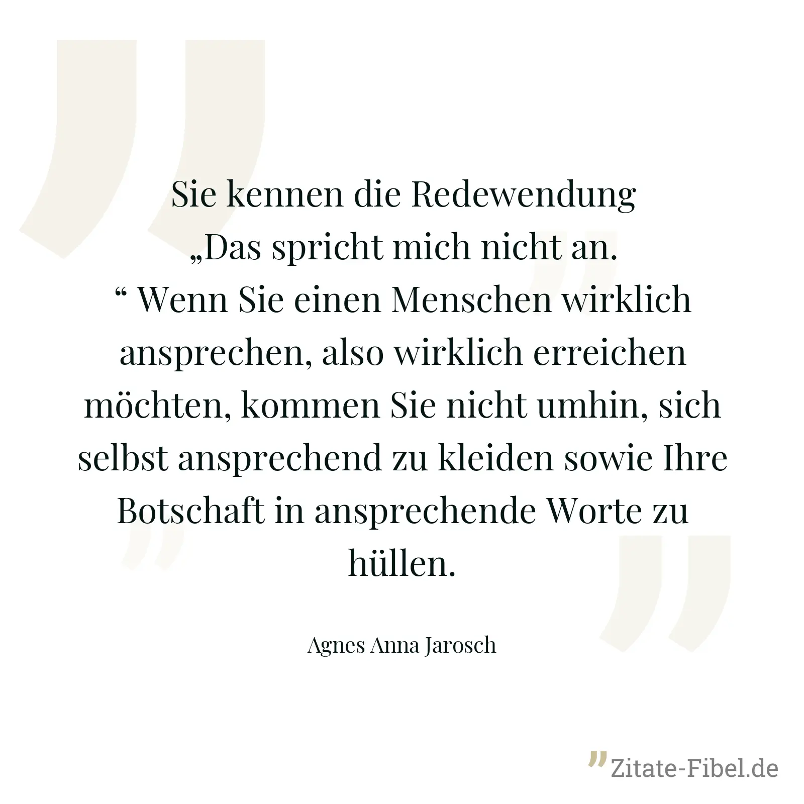 Sie kennen die Redewendung „Das spricht mich nicht an.“ Wenn Sie einen Menschen wirklich ansprechen, also wirklich erreichen möchten, kommen Sie nicht umhin, sich selbst ansprechend zu kleiden sowie Ihre Botschaft in ansprechende Worte zu hüllen. - Agnes Anna Jarosch