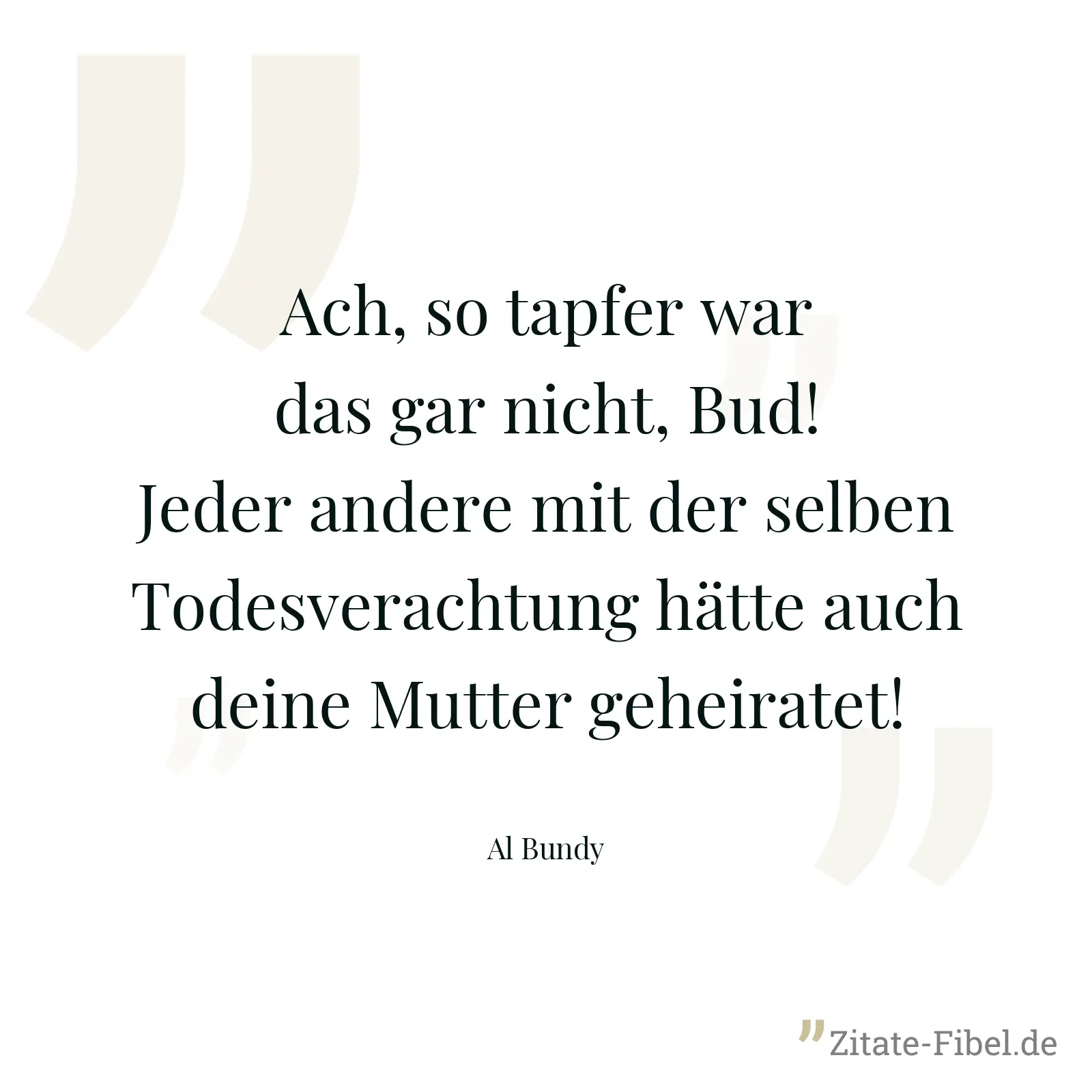 Ach, so tapfer war das gar nicht, Bud! Jeder andere mit der selben Todesverachtung hätte auch deine Mutter geheiratet! - Al Bundy