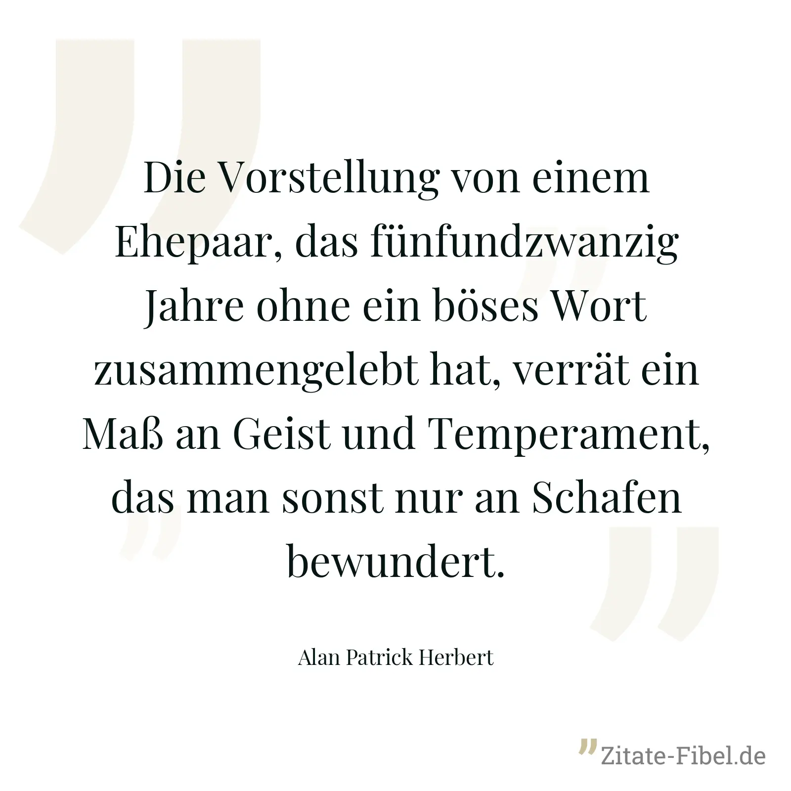Die Vorstellung von einem Ehepaar, das fünfundzwanzig Jahre ohne ein böses Wort zusammengelebt hat, verrät ein Maß an Geist und Temperament, das man sonst nur an Schafen bewundert. - Alan Patrick Herbert