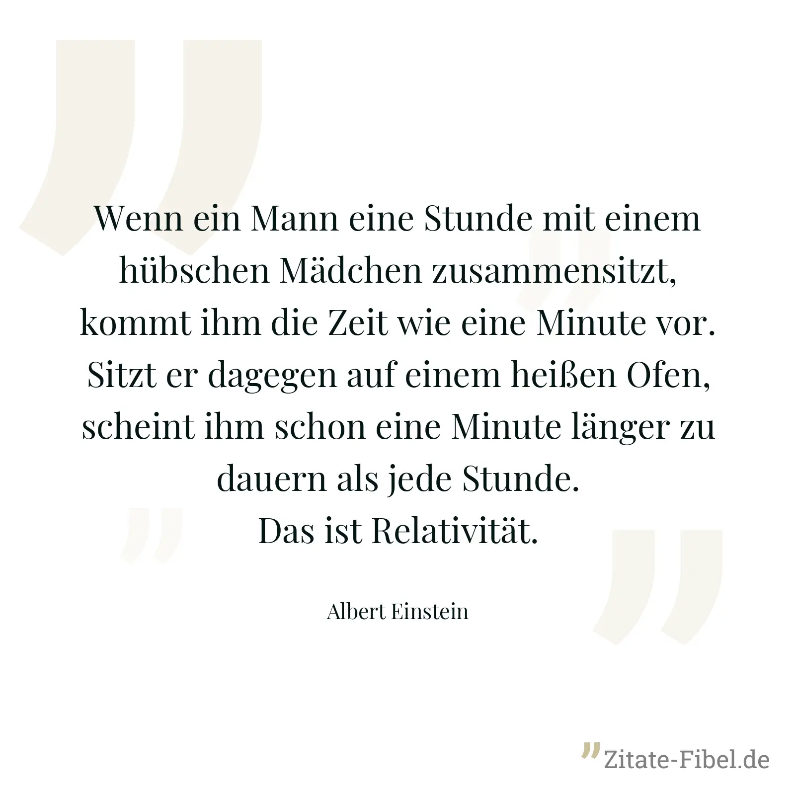 Wenn ein Mann eine Stunde mit einem hübschen Mädchen zusammensitzt, kommt ihm die Zeit wie eine Minute vor. Sitzt er dagegen auf einem heißen Ofen, scheint ihm schon eine Minute länger zu dauern als jede Stunde. Das ist Relativität. - Albert Einstein