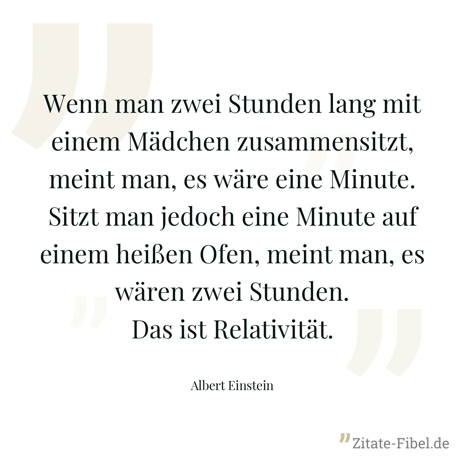 Wenn man zwei Stunden lang mit einem Mädchen zusammensitzt, meint man, es wäre eine Minute. Sitzt man jedoch eine Minute auf einem heißen Ofen, meint man, es wären zwei Stunden. Das ist Relativität. - Albert Einstein