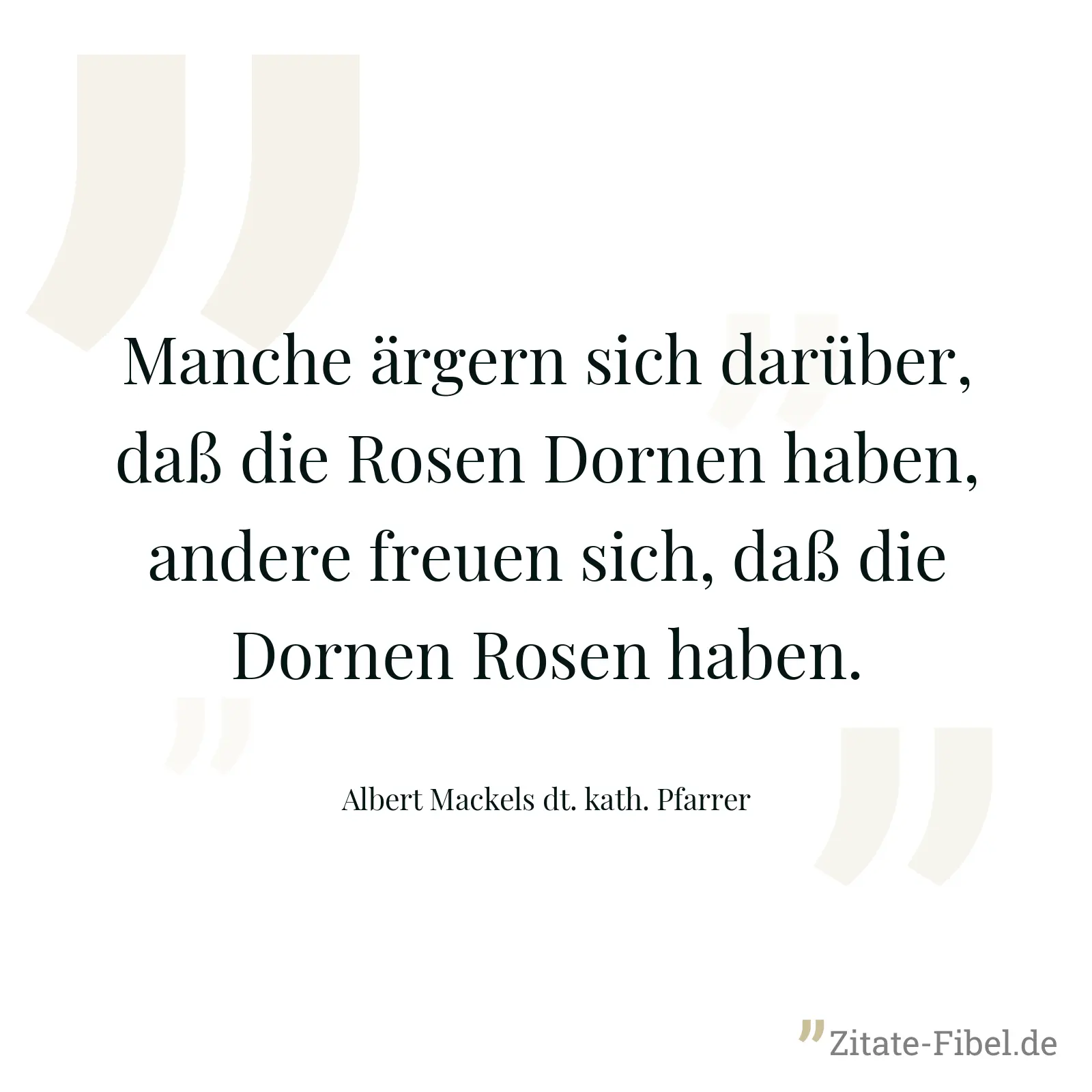 Manche ärgern sich darüber, daß die Rosen Dornen haben, andere freuen sich, daß die Dornen Rosen haben. - Albert Mackels dt. kath. Pfarrer