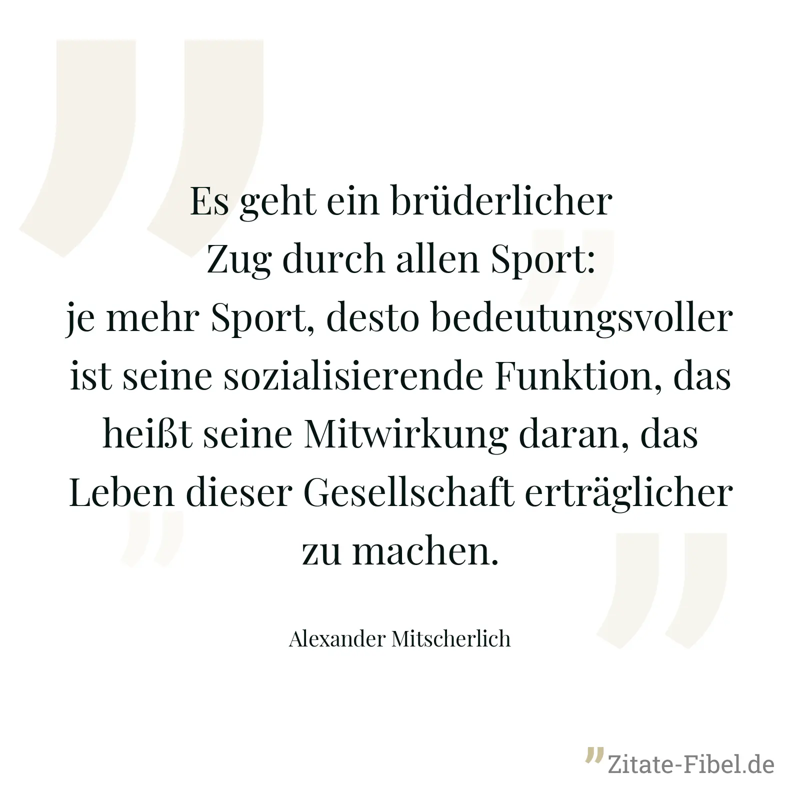 Es geht ein brüderlicher Zug durch allen Sport: je mehr Sport, desto bedeutungsvoller ist seine sozialisierende Funktion, das heißt seine Mitwirkung daran, das Leben dieser Gesellschaft erträglicher zu machen. - Alexander Mitscherlich