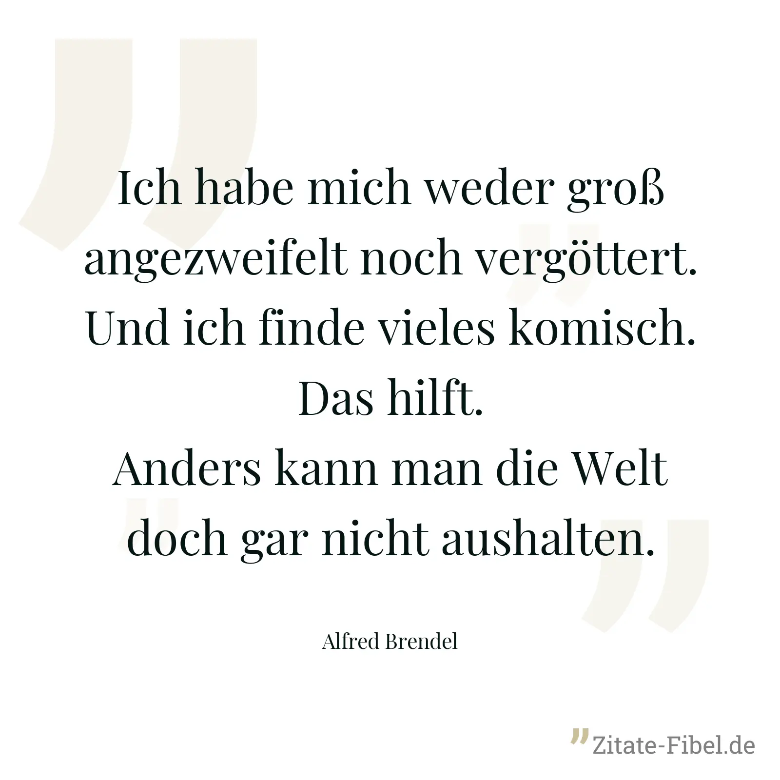 Ich habe mich weder groß angezweifelt noch vergöttert. Und ich finde vieles komisch. Das hilft. Anders kann man die Welt doch gar nicht aushalten. - Alfred Brendel