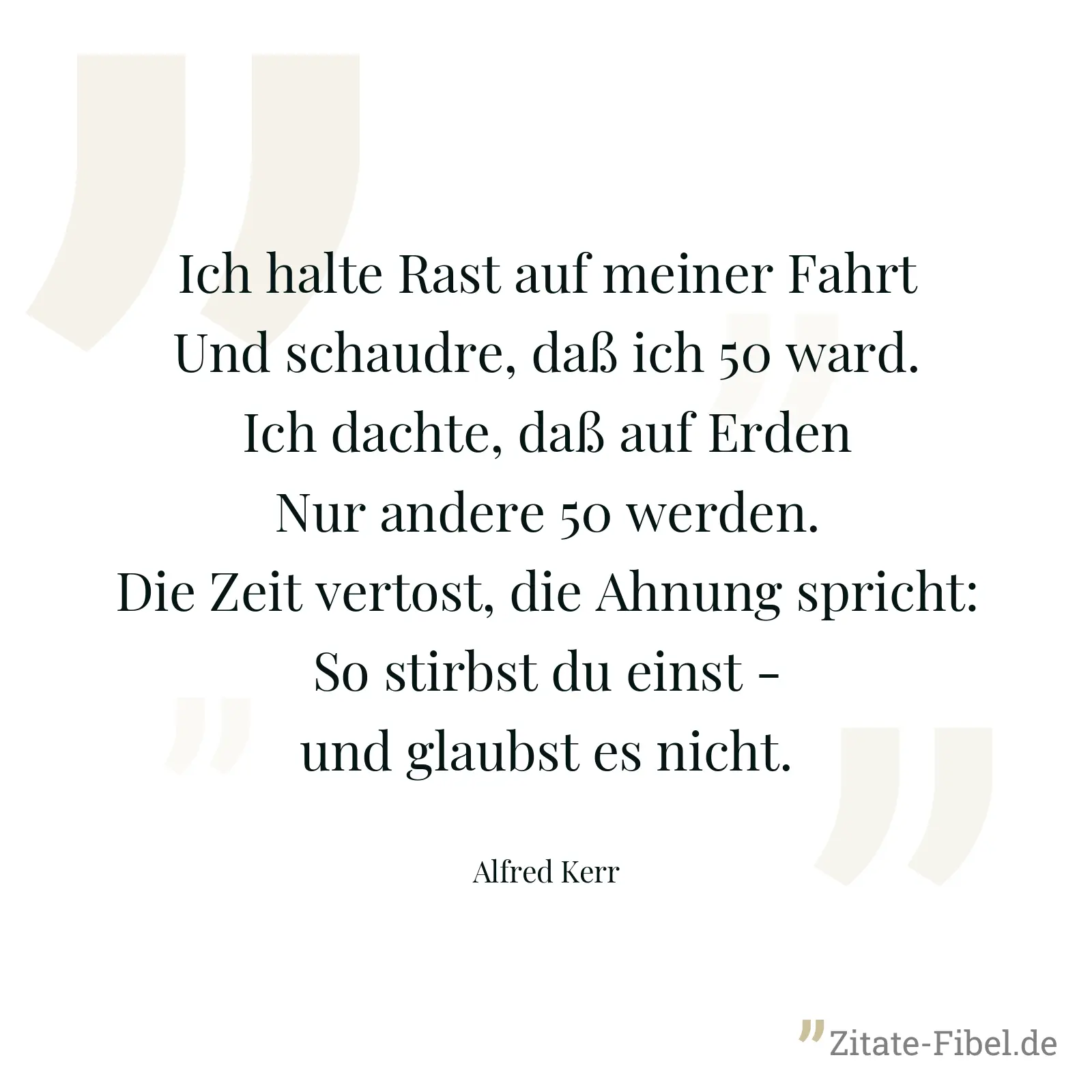 Ich halte Rast auf meiner Fahrt Und schaudre, daß ich 50 ward. Ich dachte, daß auf Erden Nur andere 50 werden. Die Zeit vertost, die Ahnung spricht: So stirbst du einst - und glaubst es nicht. - Alfred Kerr