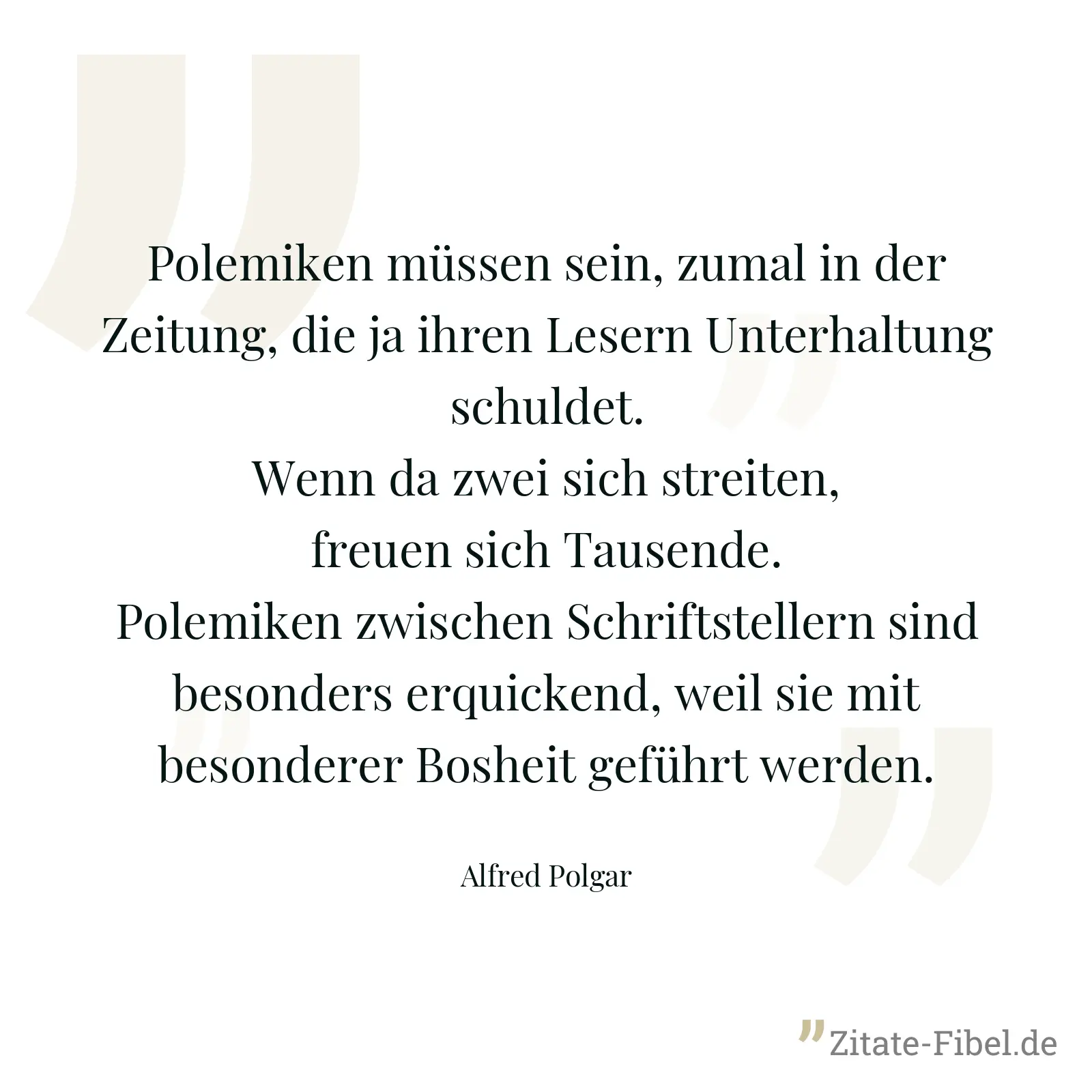 Polemiken müssen sein, zumal in der Zeitung, die ja ihren Lesern Unterhaltung schuldet. Wenn da zwei sich streiten, freuen sich Tausende. Polemiken zwischen Schriftstellern sind besonders erquickend, weil sie mit besonderer Bosheit geführt werden. - Alfred Polgar