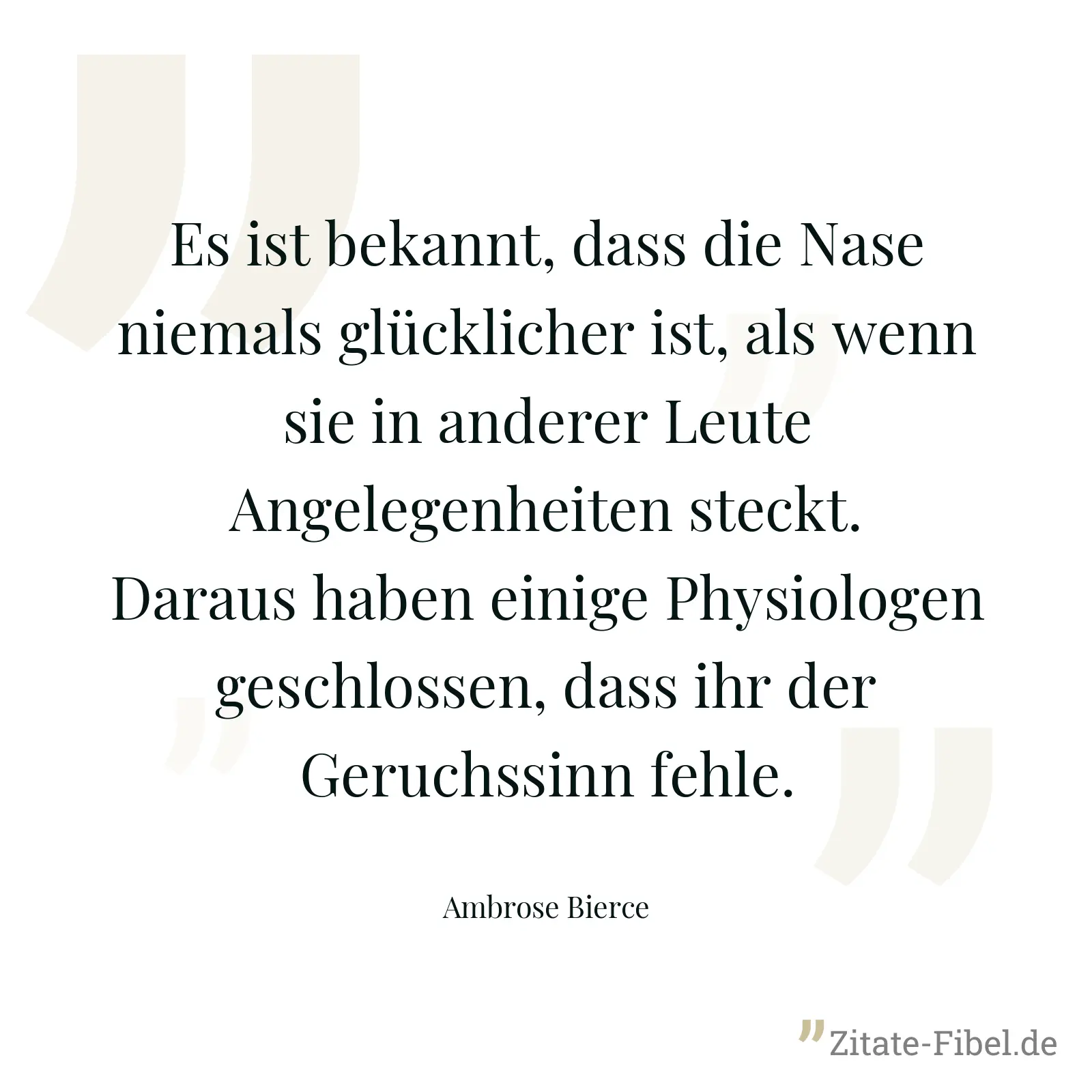 Es ist bekannt, dass die Nase niemals glücklicher ist, als wenn sie in anderer Leute Angelegenheiten steckt. Daraus haben einige Physiologen geschlossen, dass ihr der Geruchssinn fehle. - Ambrose Bierce