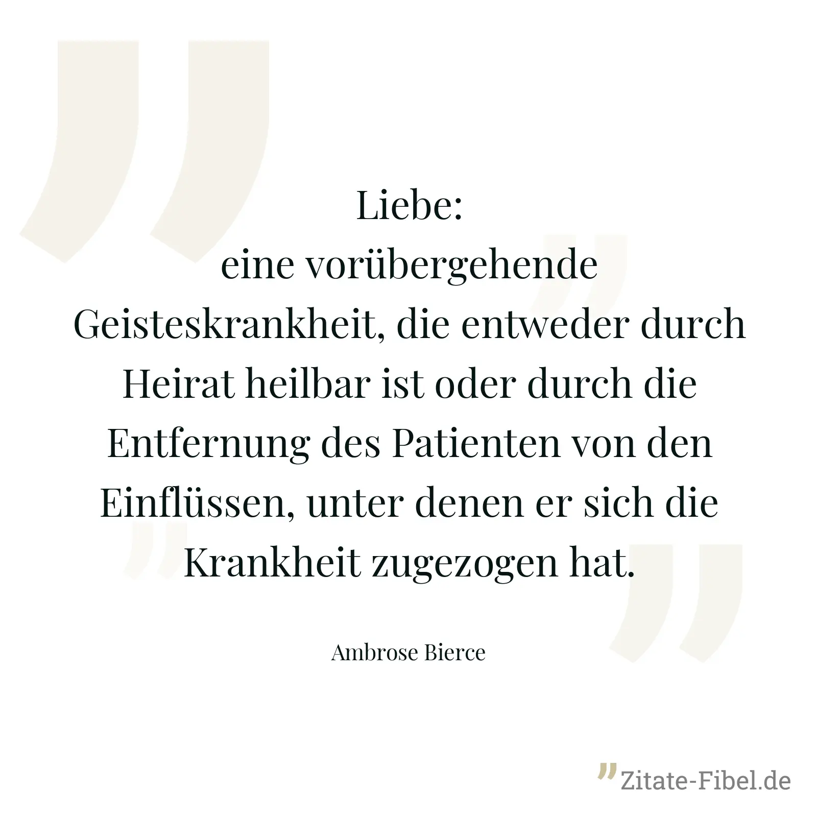 Liebe: eine vorübergehende Geisteskrankheit, die entweder durch Heirat heilbar ist oder durch die Entfernung des Patienten von den Einflüssen, unter denen er sich die Krankheit zugezogen hat. - Ambrose Bierce