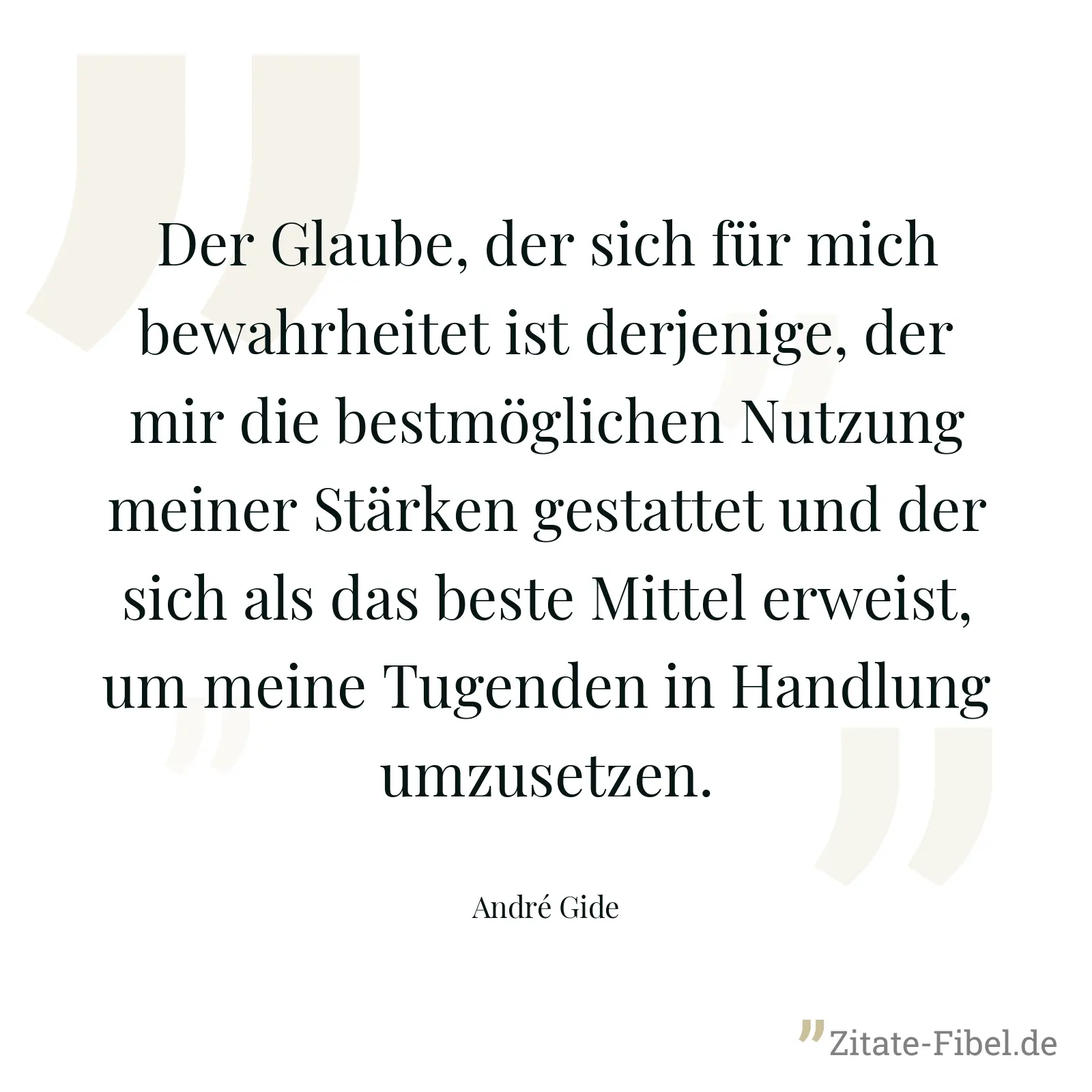 Der Glaube, der sich für mich bewahrheitet ist derjenige, der mir die bestmöglichen Nutzung meiner Stärken gestattet und der sich als das beste Mittel erweist, um meine Tugenden in Handlung umzusetzen. - André Gide
