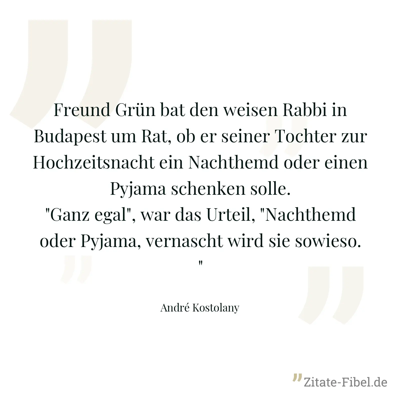 Freund Grün bat den weisen Rabbi in Budapest um Rat, ob er seiner Tochter zur Hochzeitsnacht ein Nachthemd oder einen Pyjama schenken solle. "Ganz egal", war das Urteil, "Nachthemd oder Pyjama, vernascht wird sie sowieso." - André Kostolany