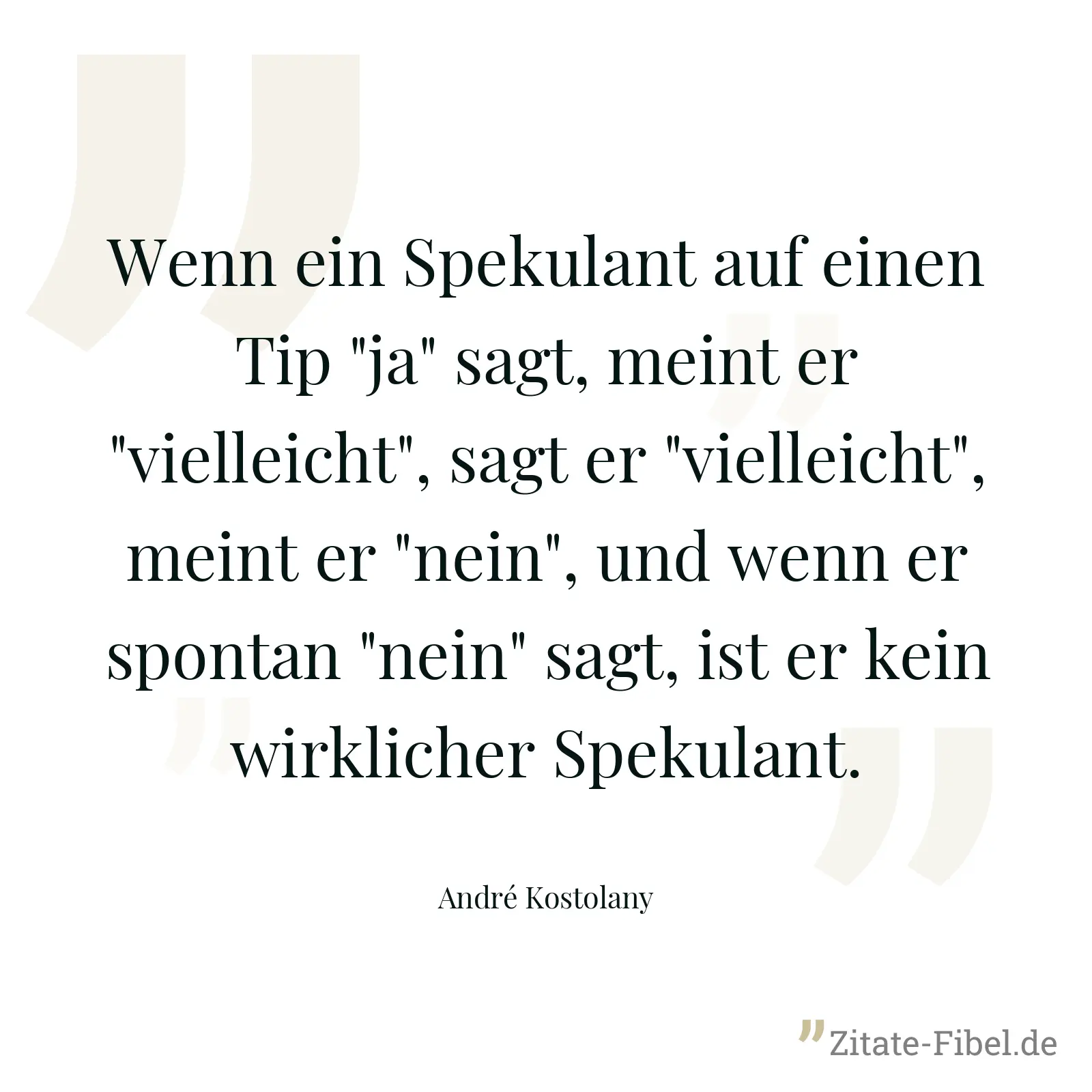 Wenn ein Spekulant auf einen Tip "ja" sagt, meint er "vielleicht", sagt er "vielleicht", meint er "nein", und wenn er spontan "nein" sagt, ist er kein wirklicher Spekulant. - André Kostolany