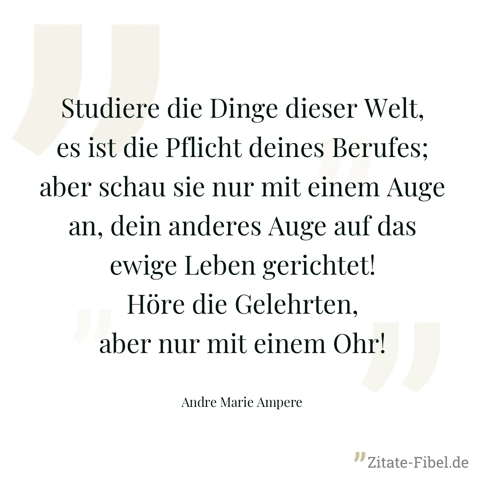 Studiere die Dinge dieser Welt, es ist die Pflicht deines Berufes; aber schau sie nur mit einem Auge an, dein anderes Auge auf das ewige Leben gerichtet! Höre die Gelehrten, aber nur mit einem Ohr! - Andre Marie Ampere