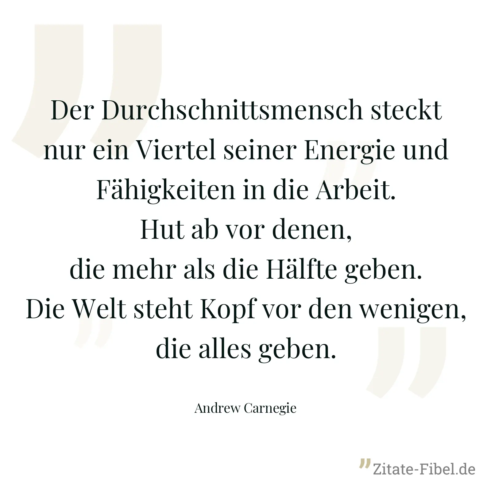 Der Durchschnittsmensch steckt nur ein Viertel seiner Energie und Fähigkeiten in die Arbeit. Hut ab vor denen, die mehr als die Hälfte geben. Die Welt steht Kopf vor den wenigen, die alles geben. - Andrew Carnegie