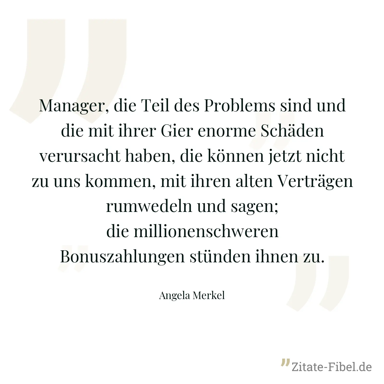 Manager, die Teil des Problems sind und die mit ihrer Gier enorme Schäden verursacht haben, die können jetzt nicht zu uns kommen, mit ihren alten Verträgen rumwedeln und sagen; die millionenschweren Bonuszahlungen stünden ihnen zu. - Angela Merkel