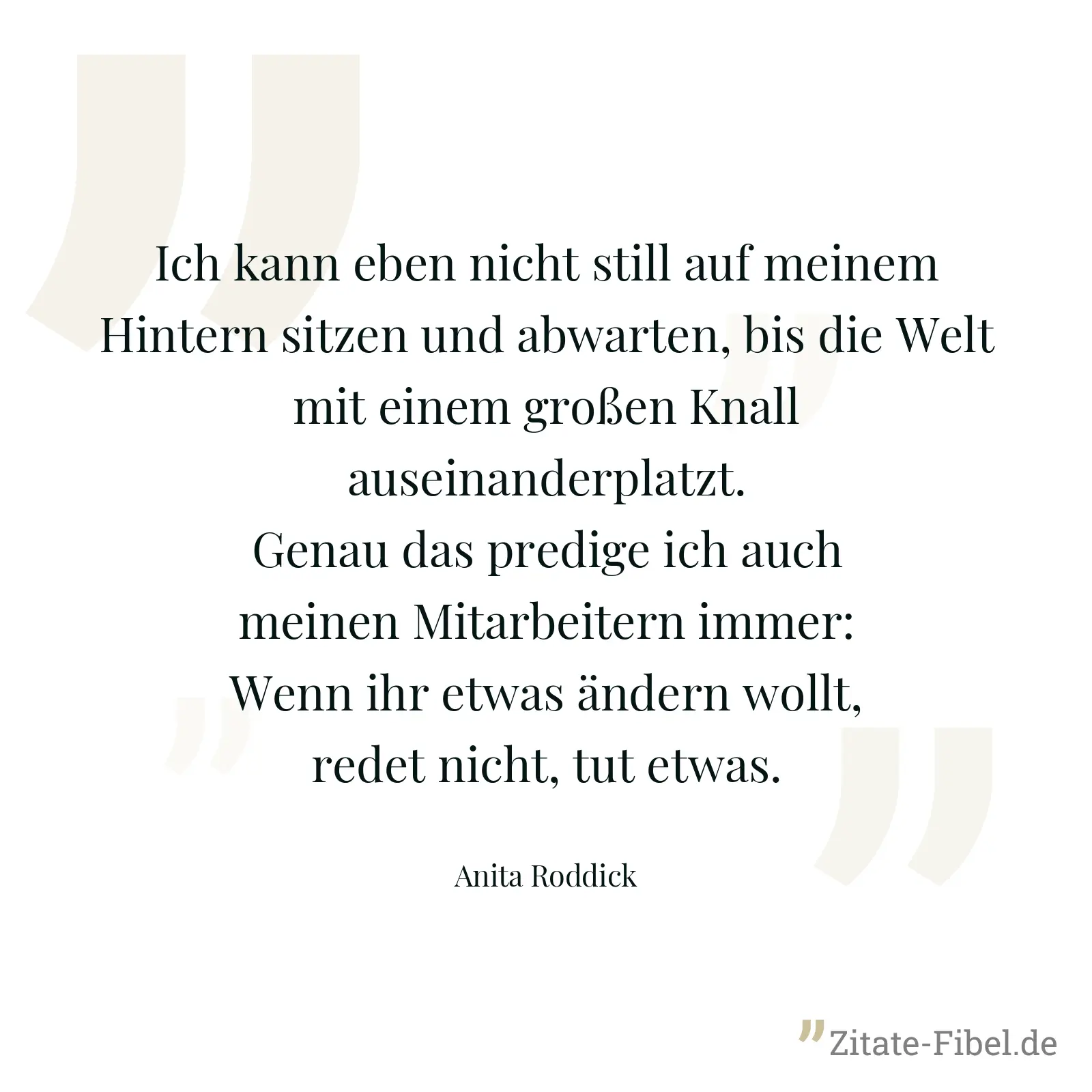 Ich kann eben nicht still auf meinem Hintern sitzen und abwarten, bis die Welt mit einem großen Knall auseinanderplatzt. Genau das predige ich auch meinen Mitarbeitern immer: Wenn ihr etwas ändern wollt, redet nicht, tut etwas. - Anita Roddick