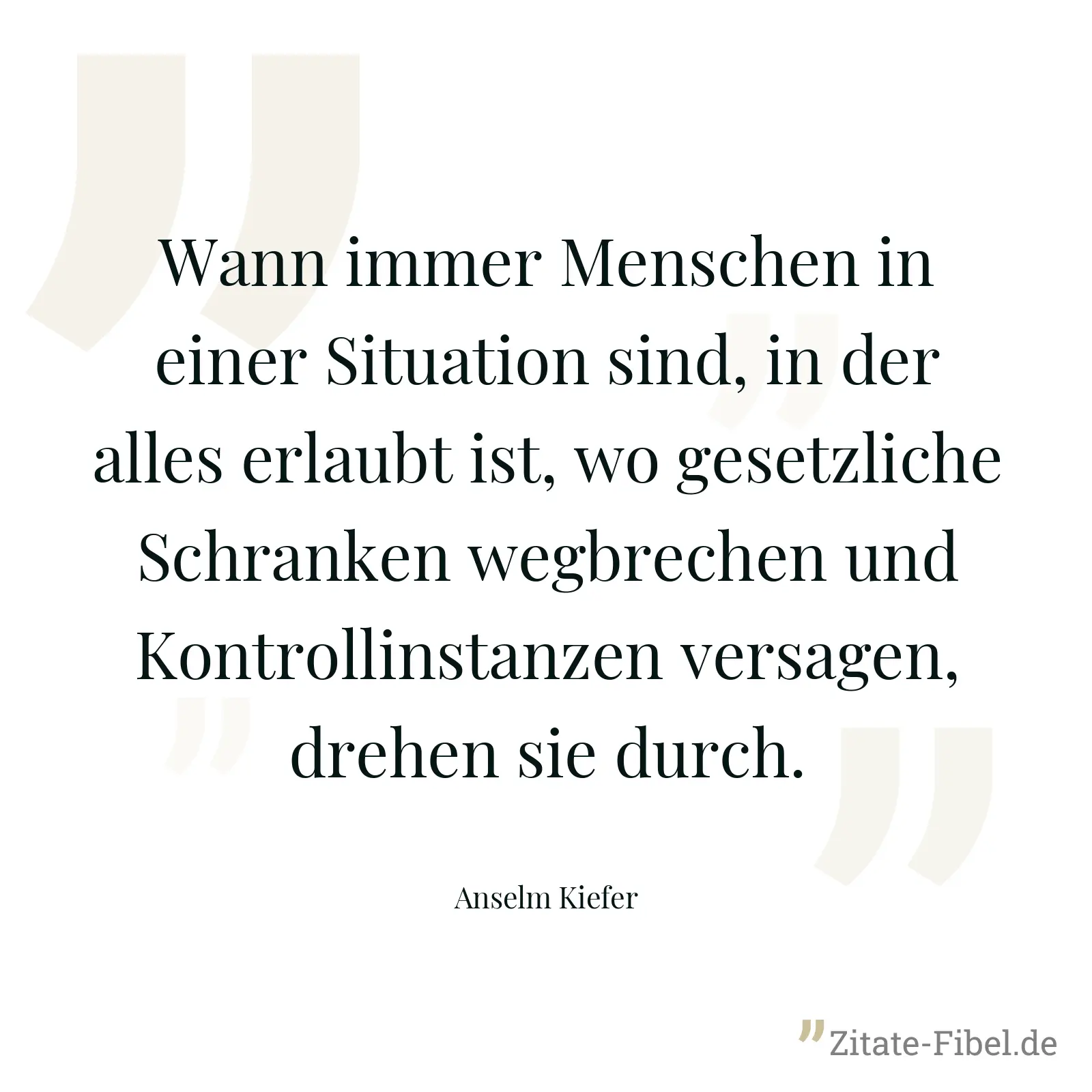 Wann immer Menschen in einer Situation sind, in der alles erlaubt ist, wo gesetzliche Schranken wegbrechen und Kontrollinstanzen versagen, drehen sie durch. - Anselm Kiefer