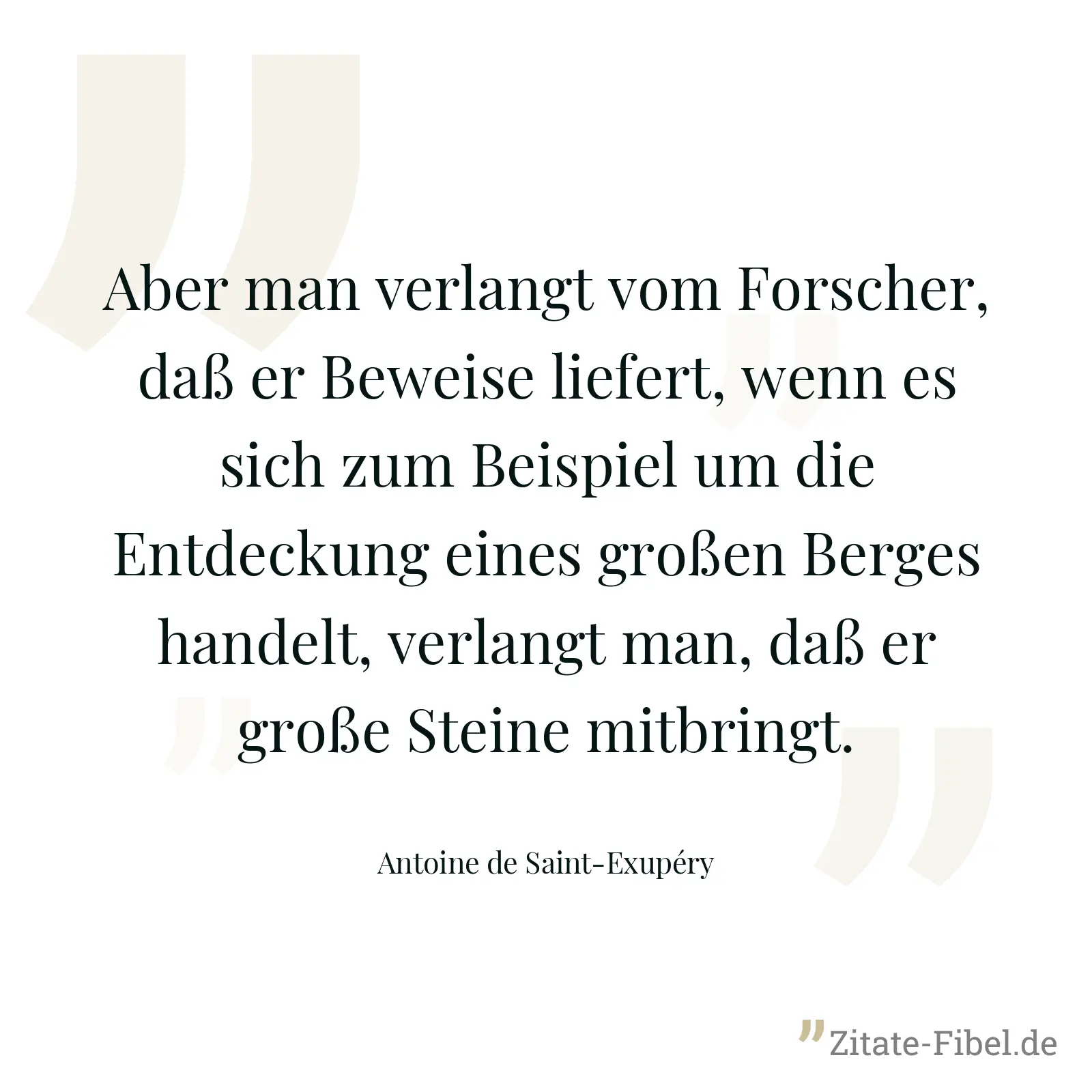 Aber man verlangt vom Forscher, daß er Beweise liefert, wenn es sich zum Beispiel um die Entdeckung eines großen Berges handelt, verlangt man, daß er große Steine mitbringt. - Antoine de Saint-Exupéry