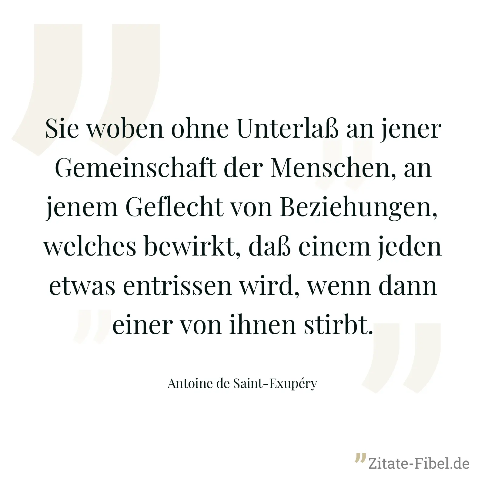 Sie woben ohne Unterlaß an jener Gemeinschaft der Menschen, an jenem Geflecht von Beziehungen, welches bewirkt, daß einem jeden etwas entrissen wird, wenn dann einer von ihnen stirbt. - Antoine de Saint-Exupéry