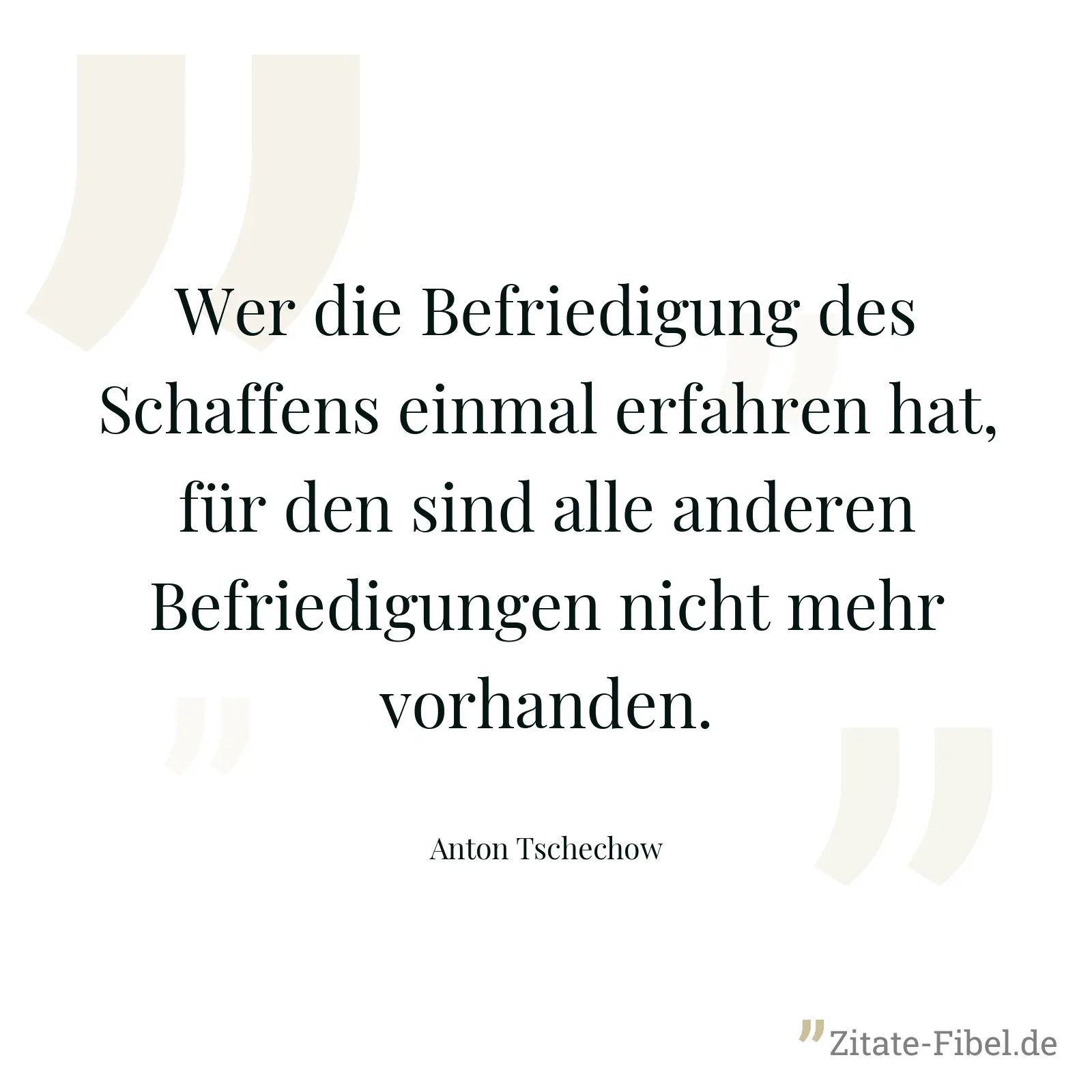 Wer die Befriedigung des Schaffens einmal erfahren hat, für den sind alle anderen Befriedigungen nicht mehr vorhanden. - Anton Tschechow