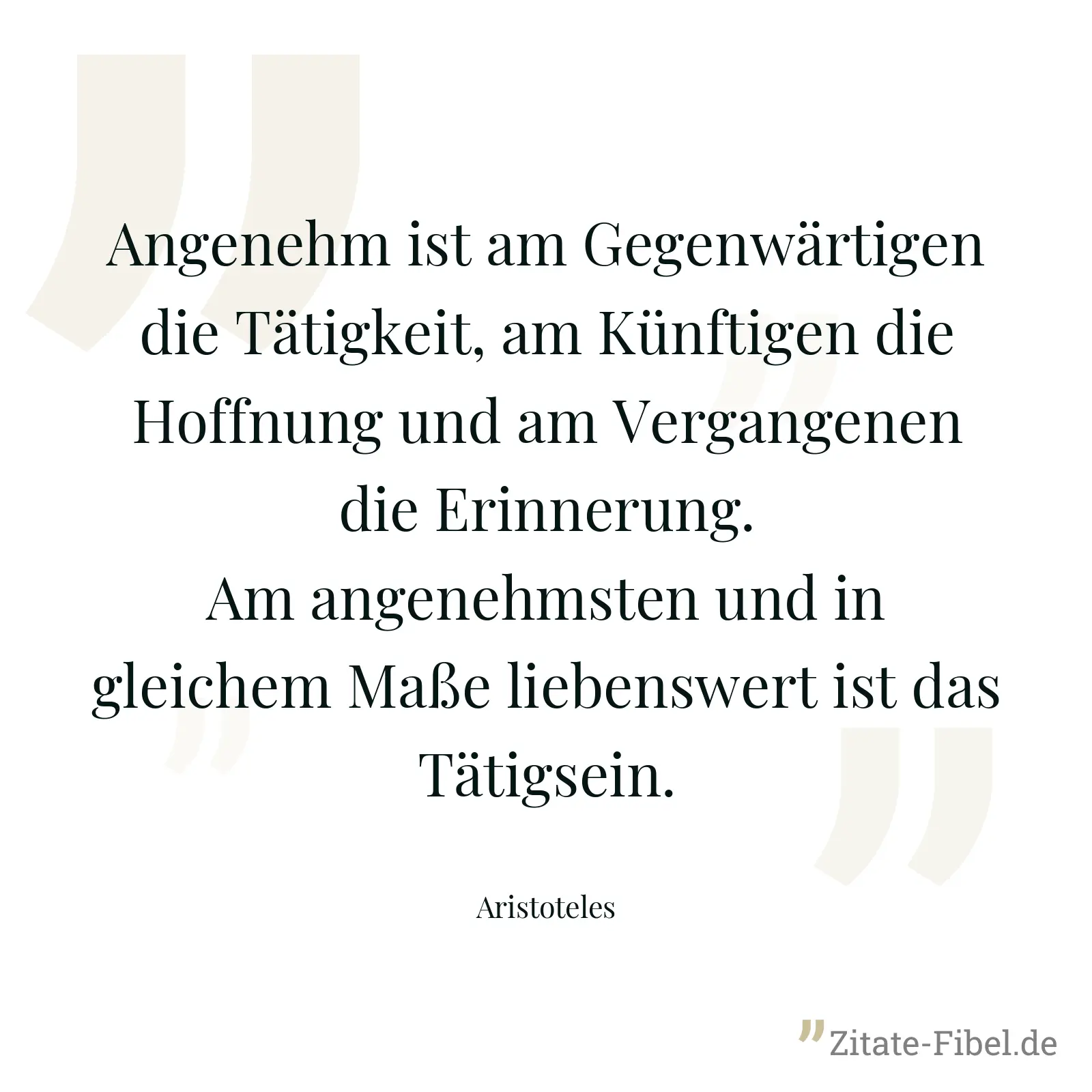 Angenehm ist am Gegenwärtigen die Tätigkeit, am Künftigen die Hoffnung und am Vergangenen die Erinnerung. Am angenehmsten und in gleichem Maße liebenswert ist das Tätigsein. - Aristoteles