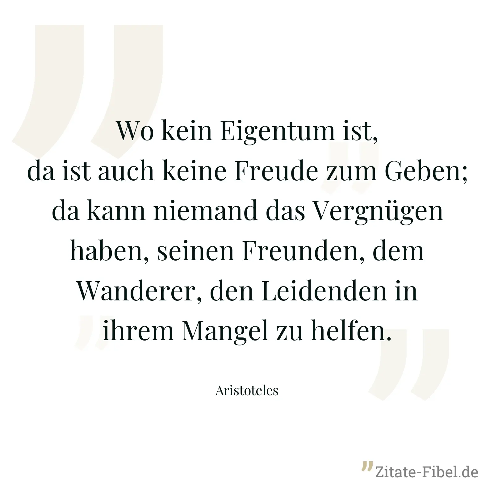 Wo kein Eigentum ist, da ist auch keine Freude zum Geben; da kann niemand das Vergnügen haben, seinen Freunden, dem Wanderer, den Leidenden in ihrem Mangel zu helfen. - Aristoteles