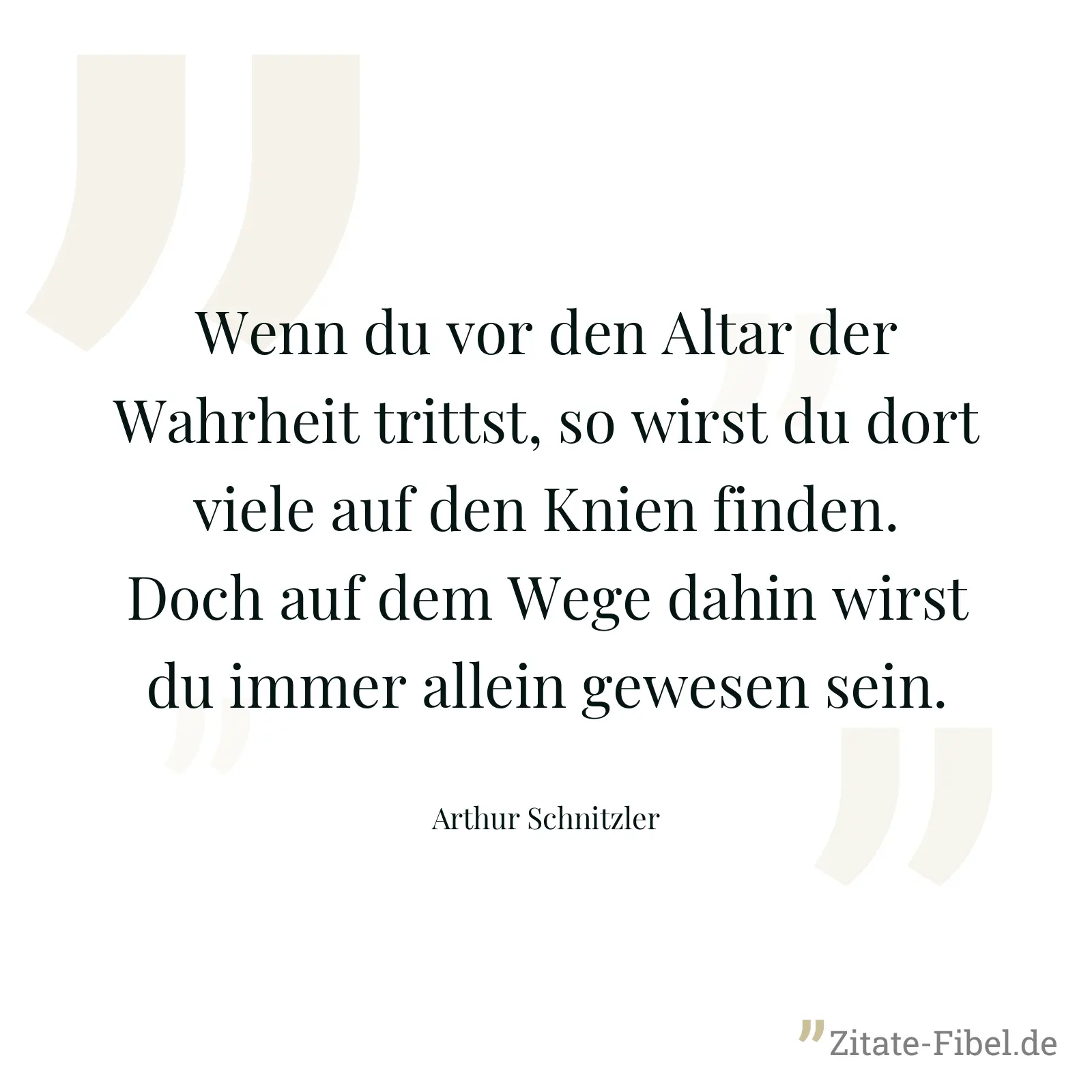 Wenn du vor den Altar der Wahrheit trittst, so wirst du dort viele auf den Knien finden. Doch auf dem Wege dahin wirst du immer allein gewesen sein. - Arthur Schnitzler