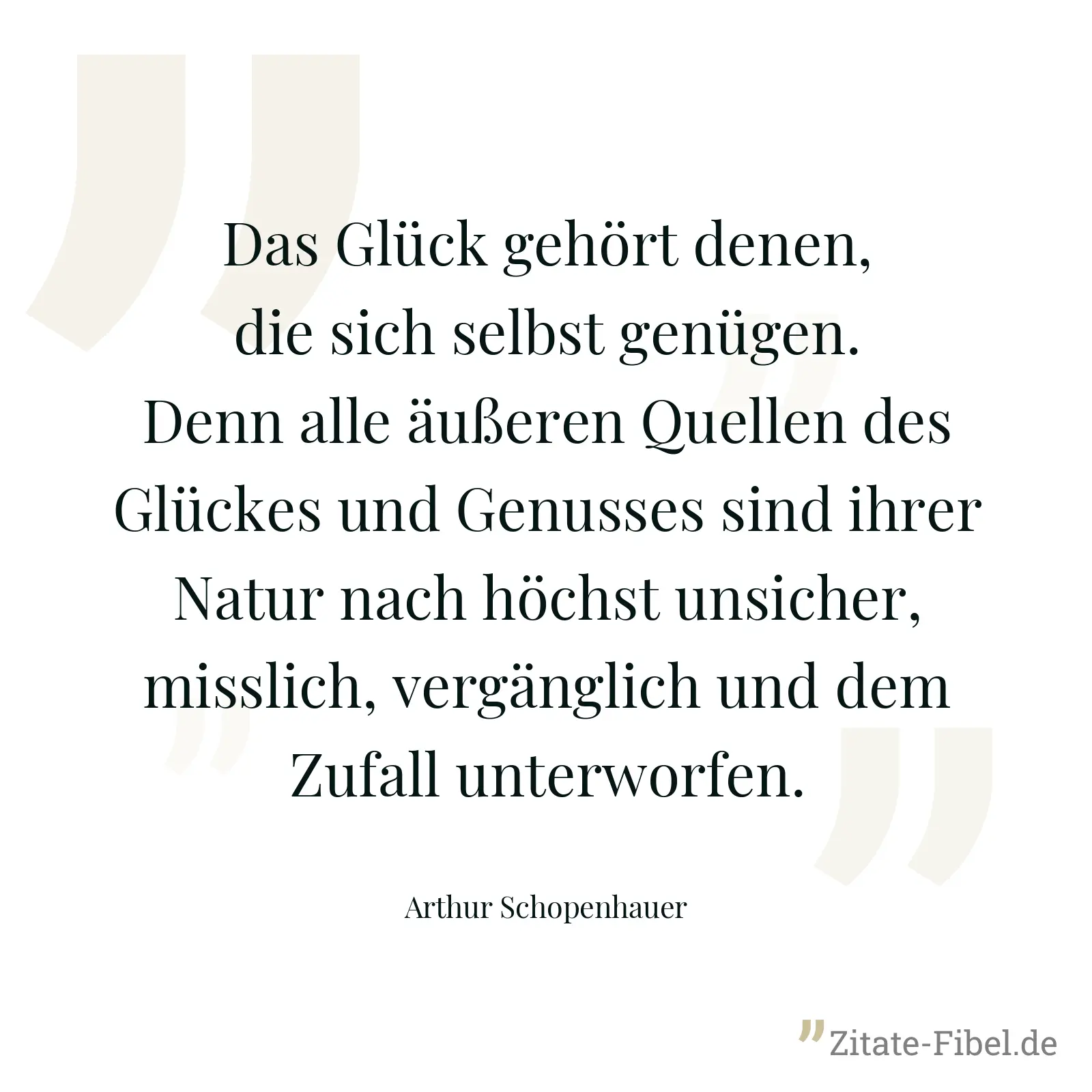 Das Glück gehört denen, die sich selbst genügen. Denn alle äußeren Quellen des Glückes und Genusses sind ihrer Natur nach höchst unsicher, misslich, vergänglich und dem Zufall unterworfen. - Arthur Schopenhauer