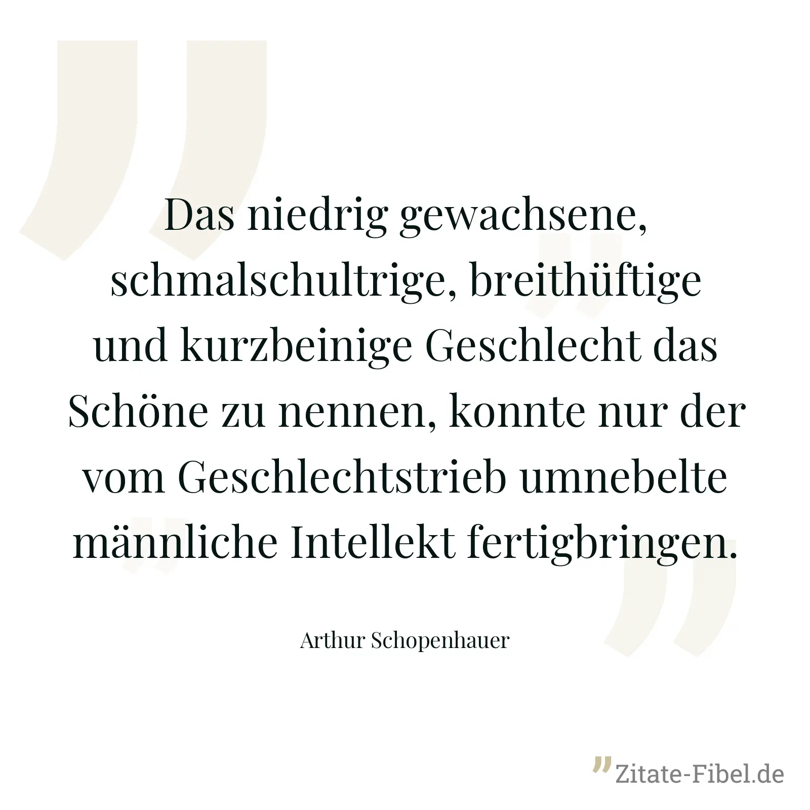 Das niedrig gewachsene, schmalschultrige, breithüftige und kurzbeinige Geschlecht das Schöne zu nennen, konnte nur der vom Geschlechtstrieb umnebelte männliche Intellekt fertigbringen. - Arthur Schopenhauer