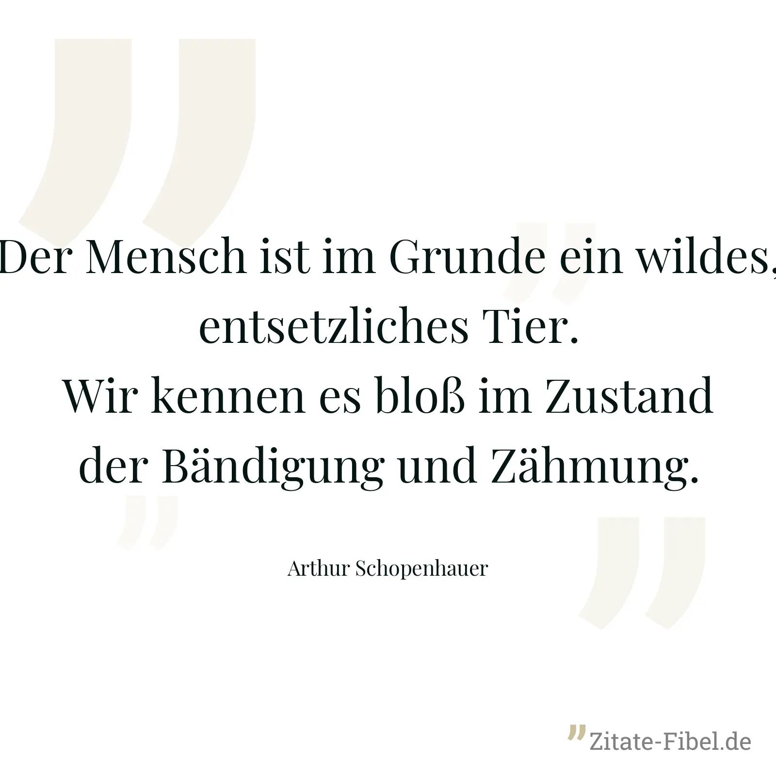 Der Mensch ist im Grunde ein wildes, entsetzliches Tier. Wir kennen es bloß im Zustand der Bändigung und Zähmung. - Arthur Schopenhauer