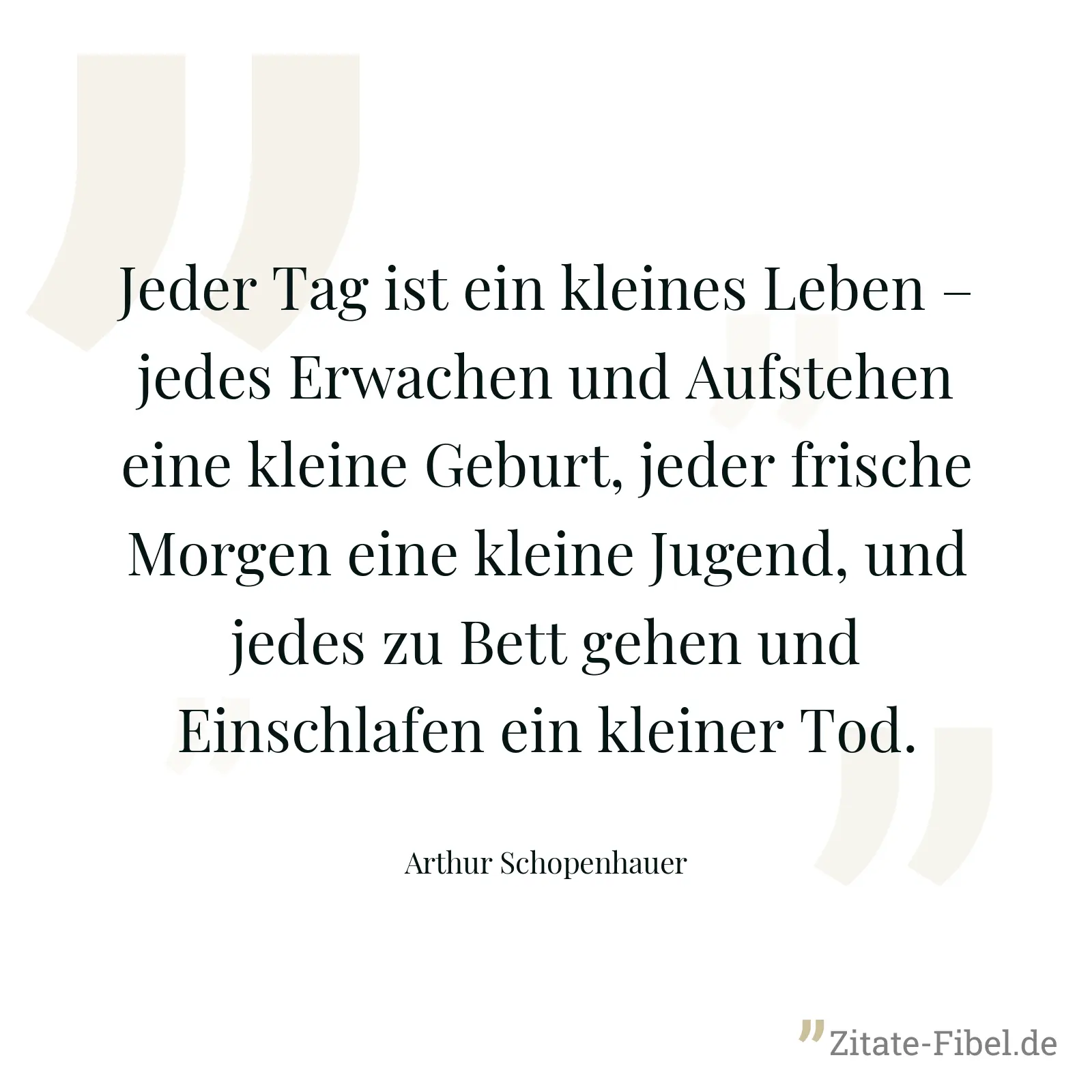 Jeder Tag ist ein kleines Leben – jedes Erwachen und Aufstehen eine kleine Geburt, jeder frische Morgen eine kleine Jugend, und jedes zu Bett gehen und Einschlafen ein kleiner Tod. - Arthur Schopenhauer