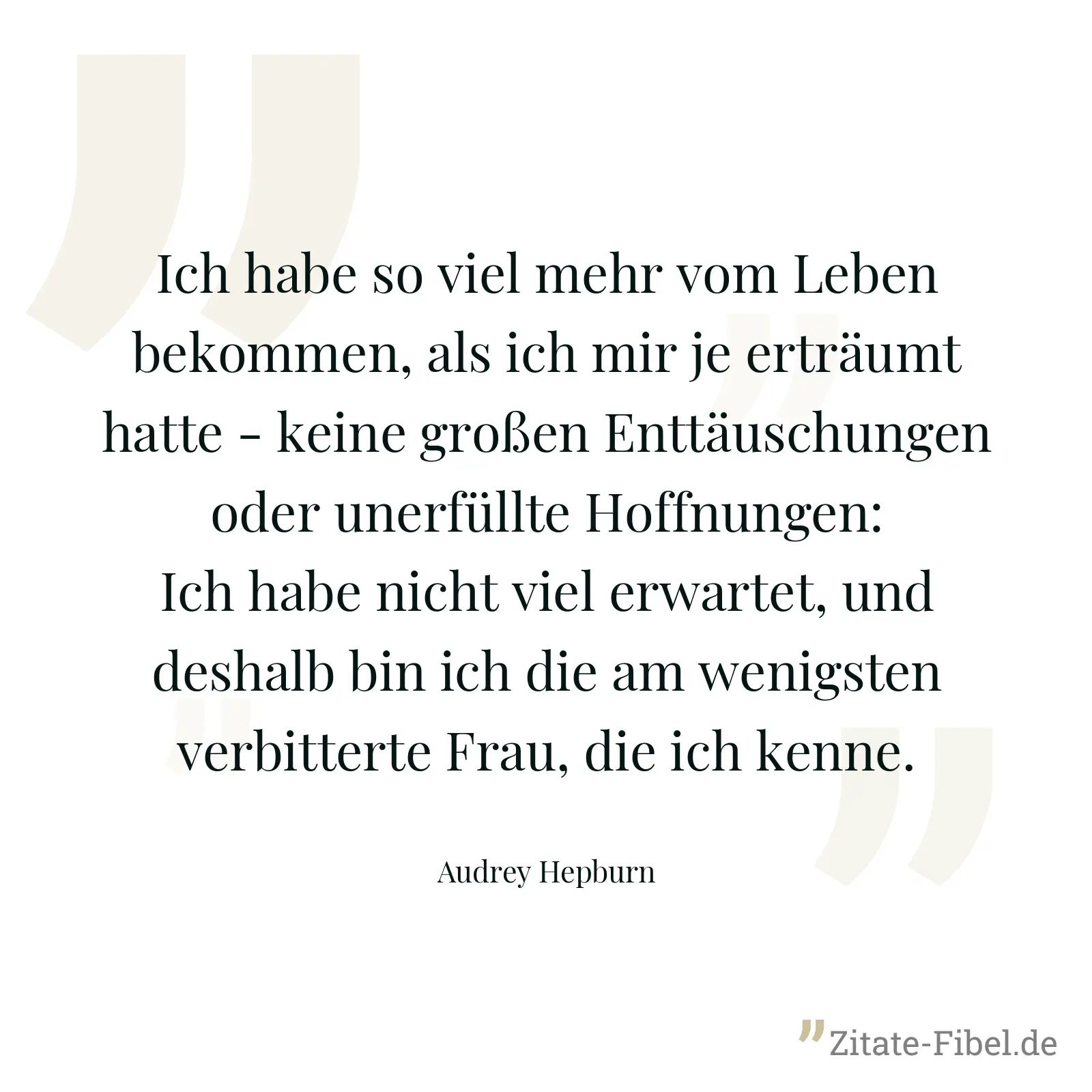 Ich habe so viel mehr vom Leben bekommen, als ich mir je erträumt hatte - keine großen Enttäuschungen oder unerfüllte Hoffnungen: Ich habe nicht viel erwartet, und deshalb bin ich die am wenigsten verbitterte Frau, die ich kenne. - Audrey Hepburn
