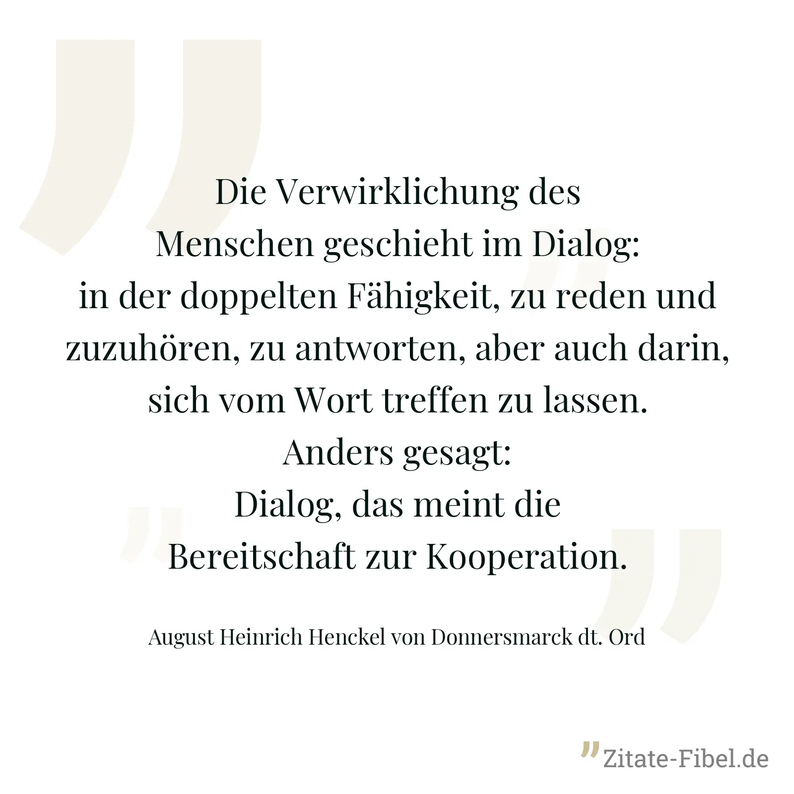 Die Verwirklichung des Menschen geschieht im Dialog: in der doppelten Fähigkeit, zu reden und zuzuhören, zu antworten, aber auch darin, sich vom Wort treffen zu lassen. Anders gesagt: Dialog, das meint die Bereitschaft zur Kooperation. - August Heinrich Henckel von Donnersmarck dt. Ord