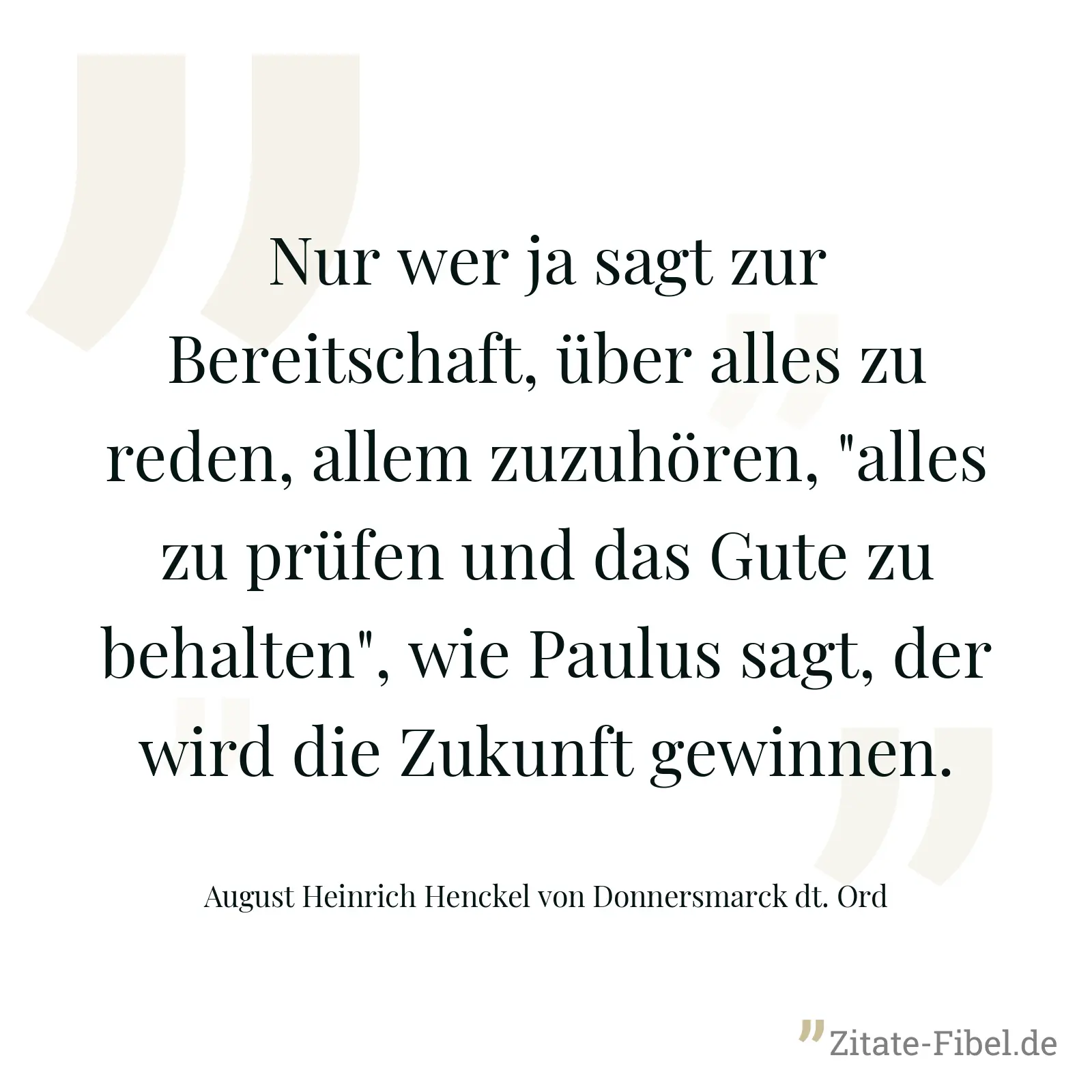 Nur wer ja sagt zur Bereitschaft, über alles zu reden, allem zuzuhören, "alles zu prüfen und das Gute zu behalten", wie Paulus sagt, der wird die Zukunft gewinnen. - August Heinrich Henckel von Donnersmarck dt. Ord