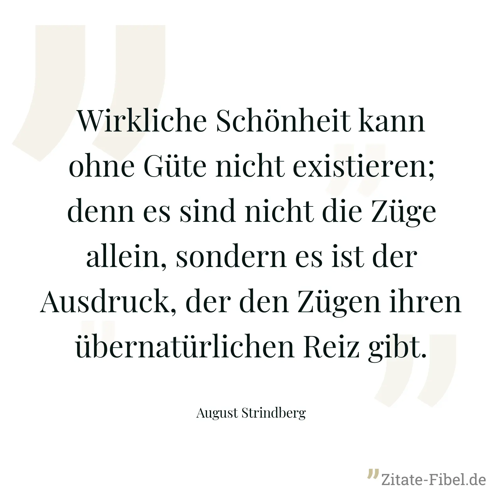 Wirkliche Schönheit kann ohne Güte nicht existieren; denn es sind nicht die Züge allein, sondern es ist der Ausdruck, der den Zügen ihren übernatürlichen Reiz gibt. - August Strindberg
