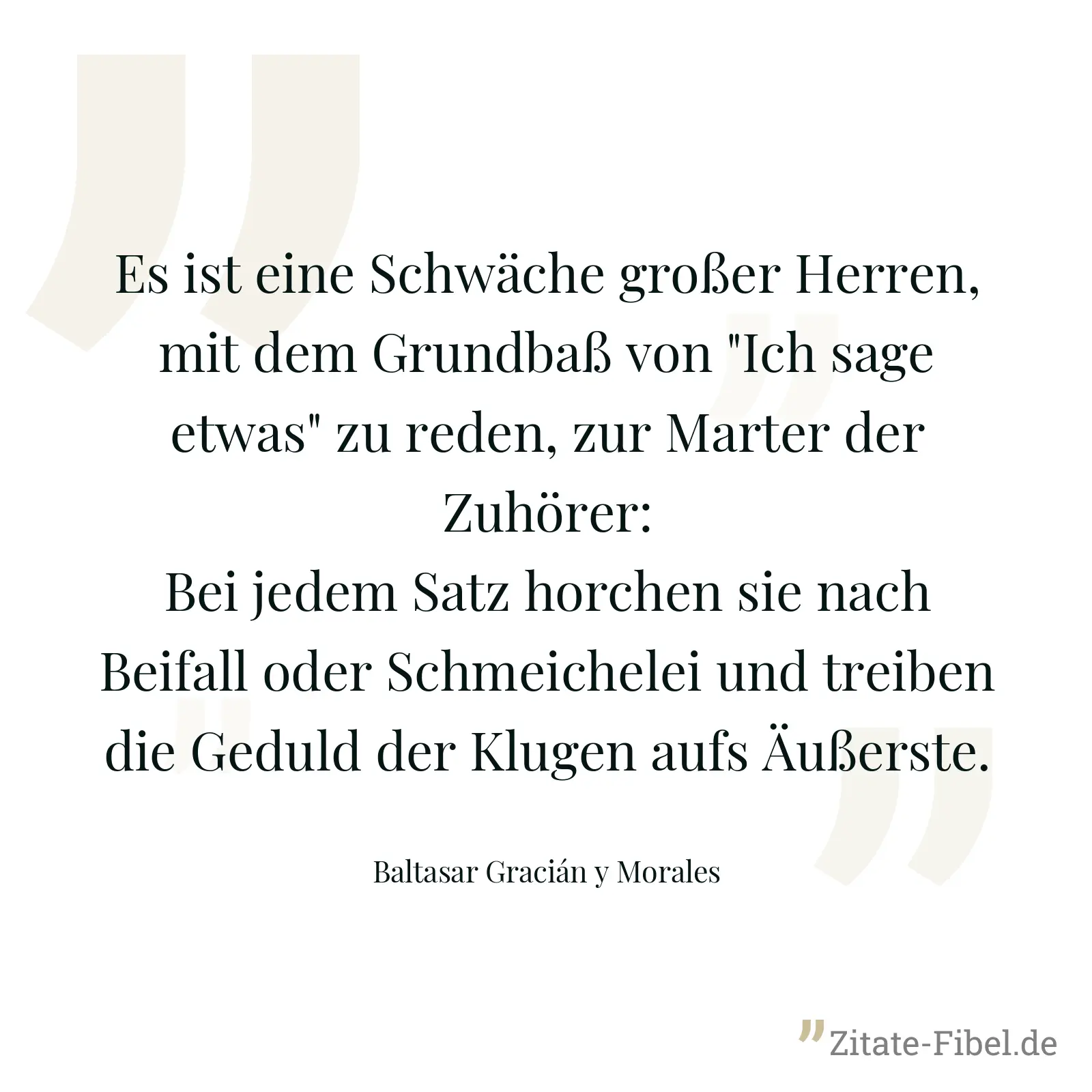 Es ist eine Schwäche großer Herren, mit dem Grundbaß von "Ich sage etwas" zu reden, zur Marter der Zuhörer: Bei jedem Satz horchen sie nach Beifall oder Schmeichelei und treiben die Geduld der Klugen aufs Äußerste. - Baltasar Gracián y Morales