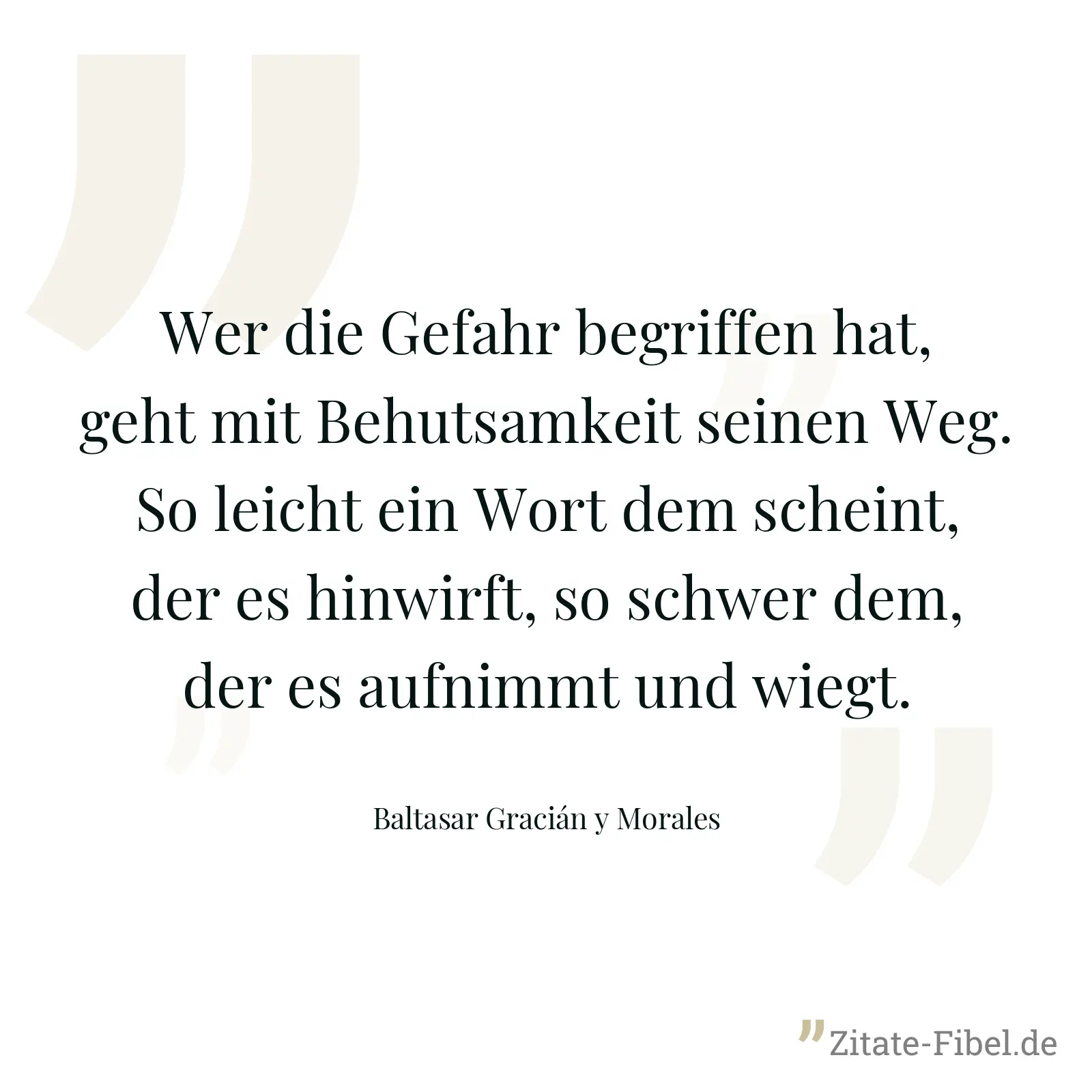 Wer die Gefahr begriffen hat, geht mit Behutsamkeit seinen Weg. So leicht ein Wort dem scheint, der es hinwirft, so schwer dem, der es aufnimmt und wiegt. - Baltasar Gracián y Morales