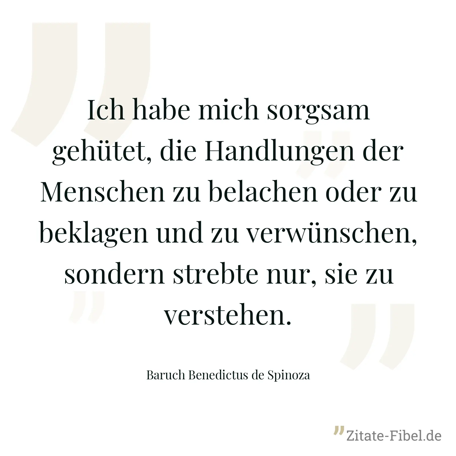 Ich habe mich sorgsam gehütet, die Handlungen der Menschen zu belachen oder zu beklagen und zu verwünschen, sondern strebte nur, sie zu verstehen. - Baruch Benedictus de Spinoza