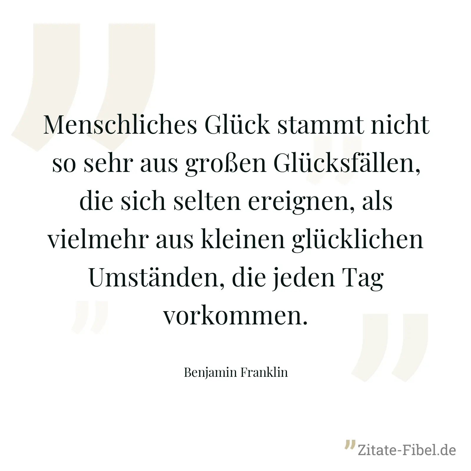 Menschliches Glück stammt nicht so sehr aus großen Glücksfällen, die sich selten ereignen, als vielmehr aus kleinen glücklichen Umständen, die jeden Tag vorkommen. - Benjamin Franklin