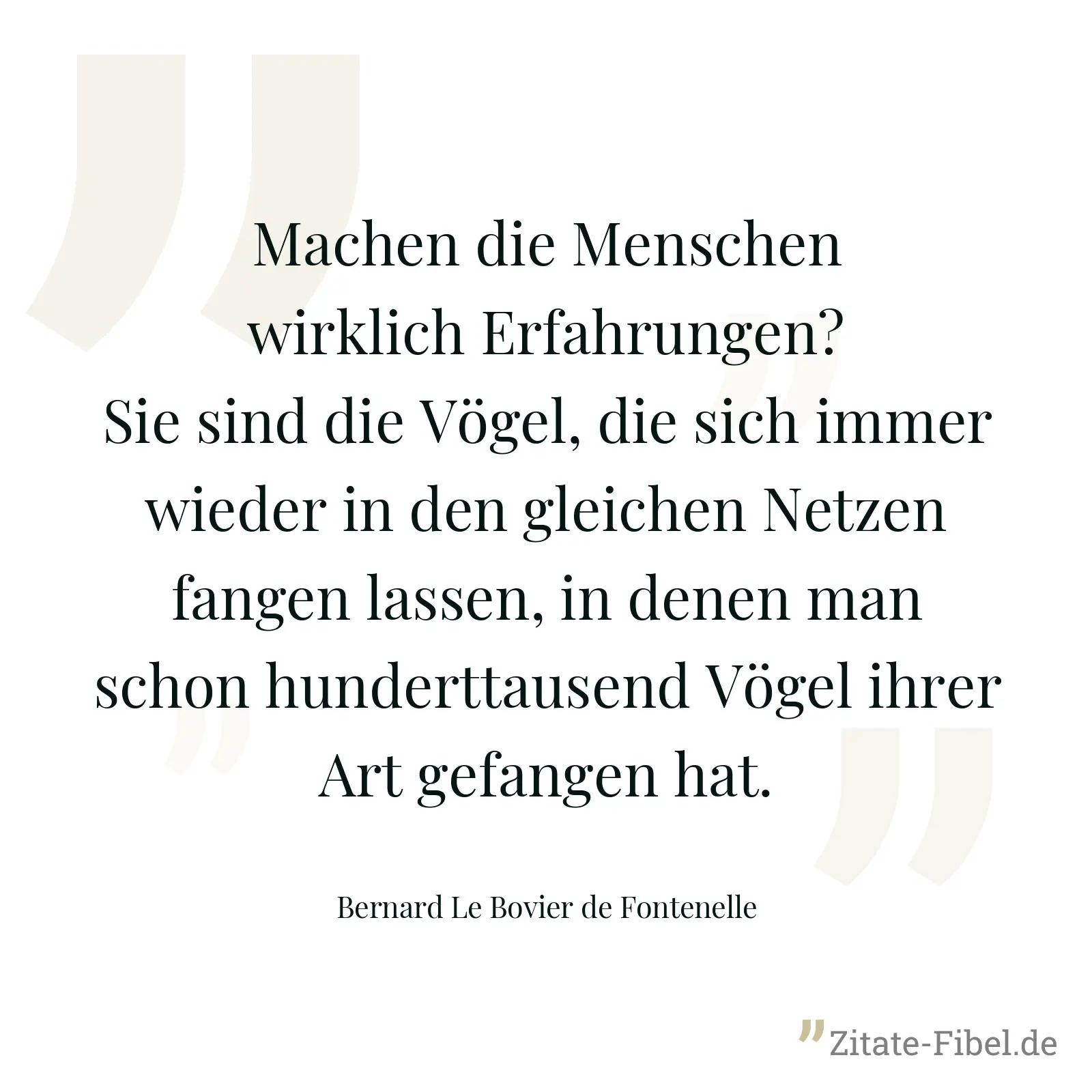 Machen die Menschen wirklich Erfahrungen? Sie sind die Vögel, die sich immer wieder in den gleichen Netzen fangen lassen, in denen man schon hunderttausend Vögel ihrer Art gefangen hat. - Bernard Le Bovier de Fontenelle