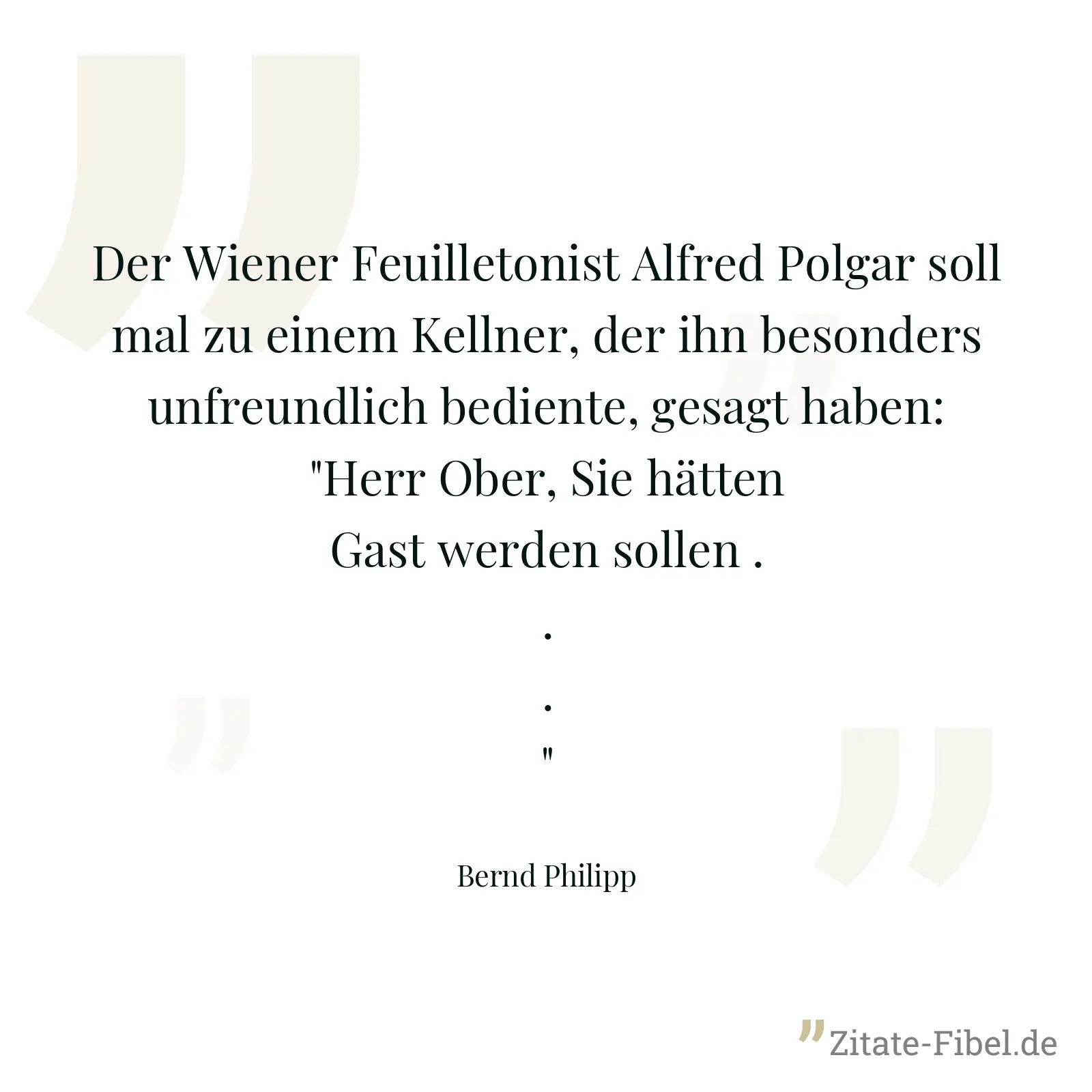 Der Wiener Feuilletonist Alfred Polgar soll mal zu einem Kellner, der ihn besonders unfreundlich bediente, gesagt haben: "Herr Ober, Sie hätten Gast werden sollen ..." - Bernd Philipp