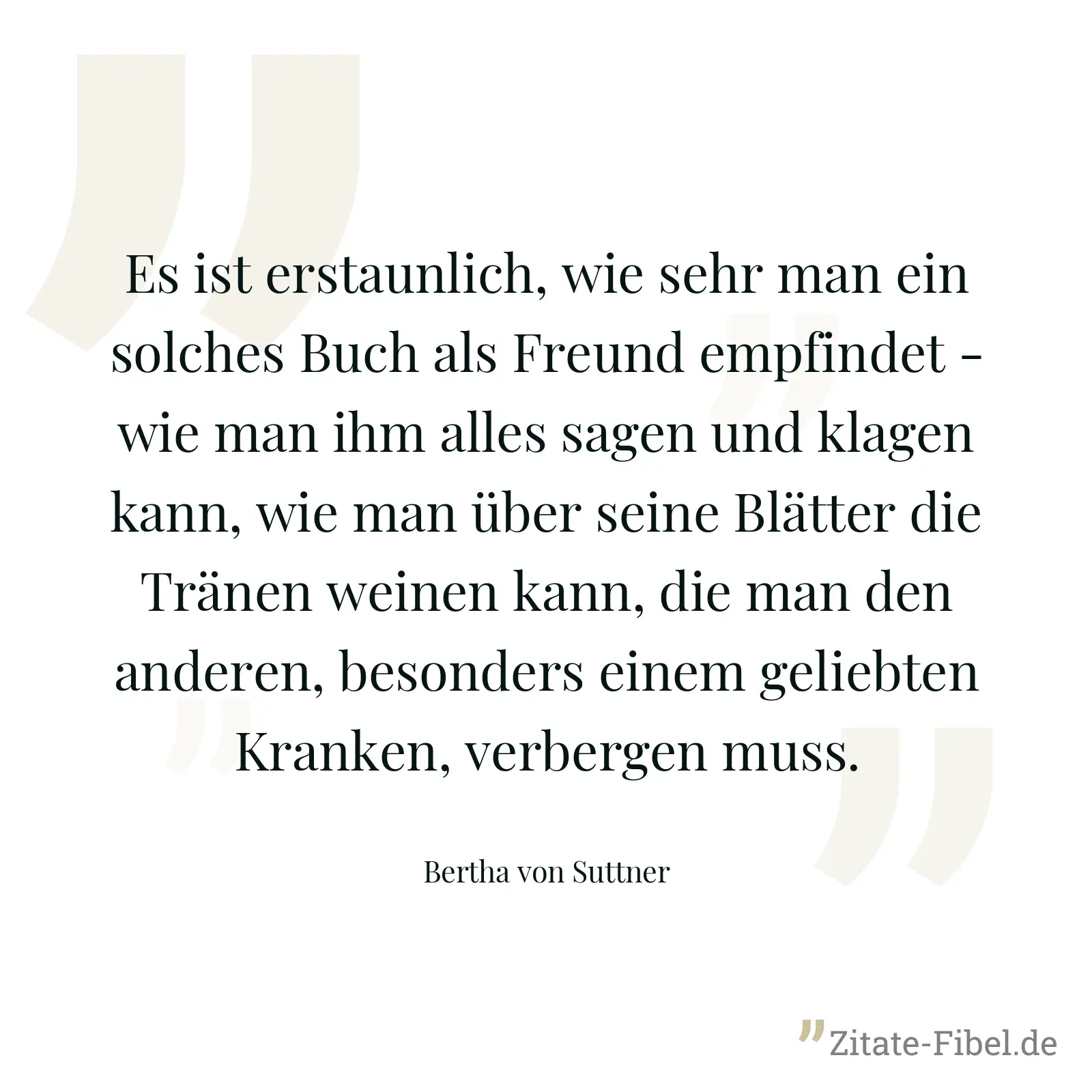 Es ist erstaunlich, wie sehr man ein solches Buch als Freund empfindet - wie man ihm alles sagen und klagen kann, wie man über seine Blätter die Tränen weinen kann, die man den anderen, besonders einem geliebten Kranken, verbergen muss. - Bertha von Suttner