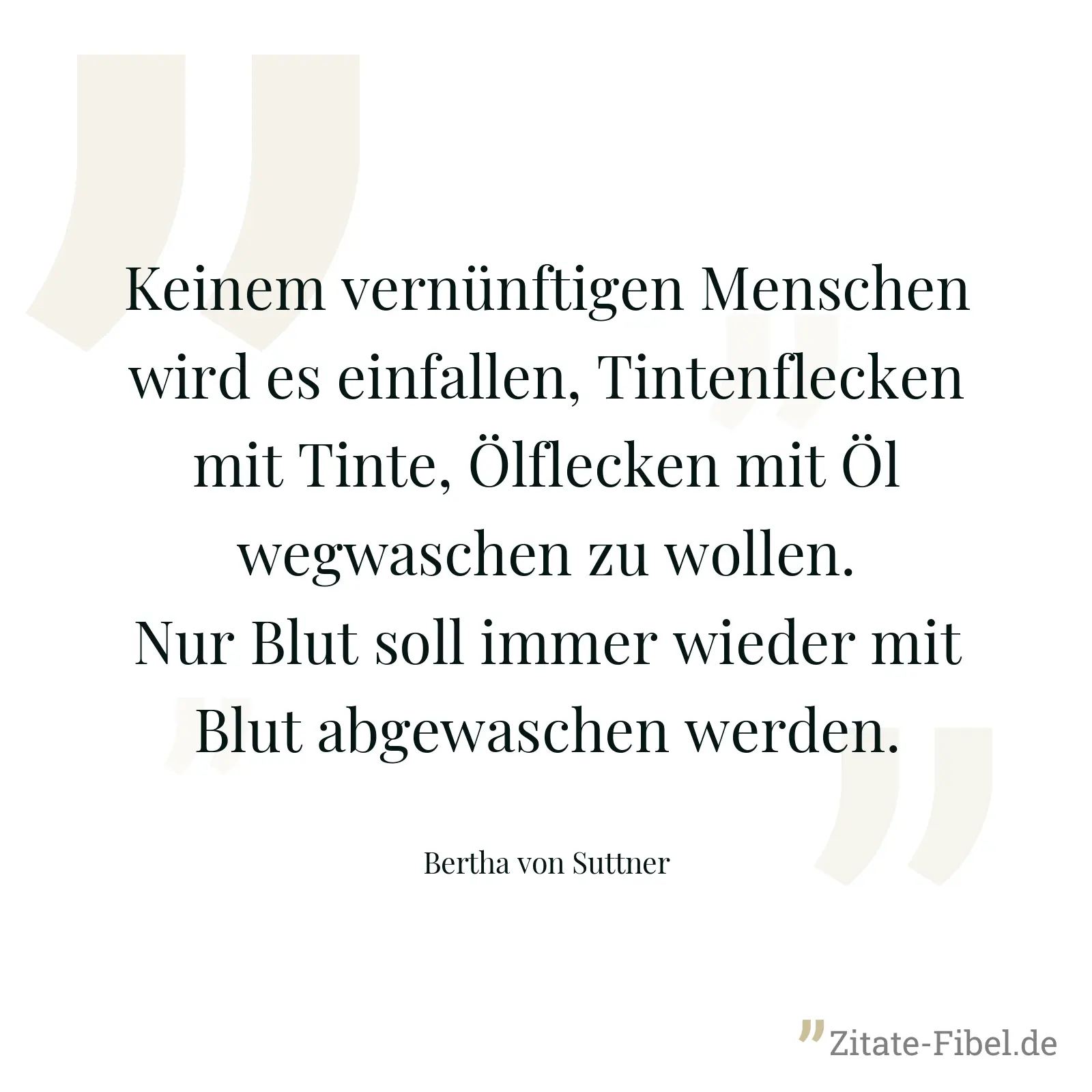 Keinem vernünftigen Menschen wird es einfallen, Tintenflecken mit Tinte, Ölflecken mit Öl wegwaschen zu wollen. Nur Blut soll immer wieder mit Blut abgewaschen werden. - Bertha von Suttner