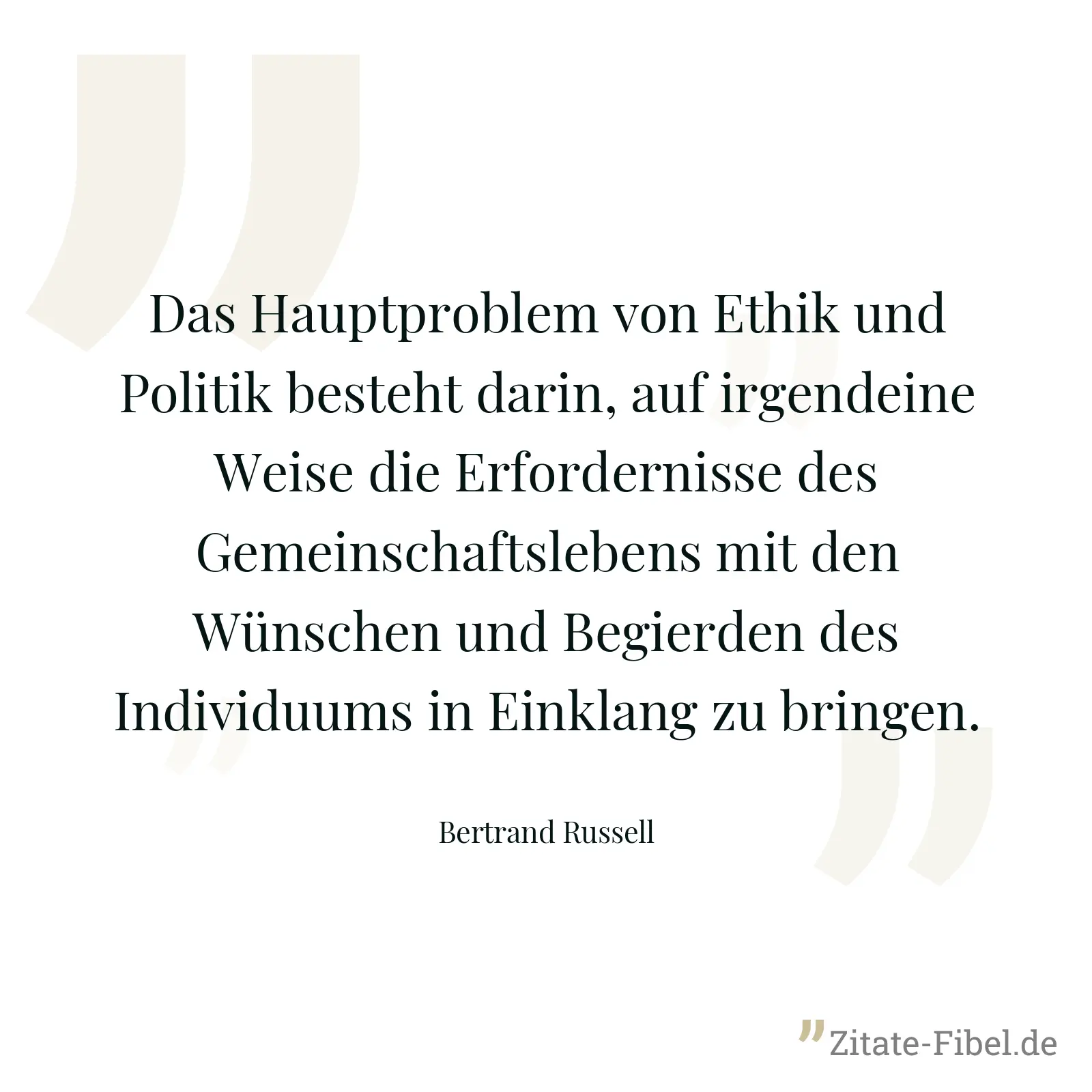 Das Hauptproblem von Ethik und Politik besteht darin, auf irgendeine Weise die Erfordernisse des Gemeinschaftslebens mit den Wünschen und Begierden des Individuums in Einklang zu bringen. - Bertrand Russell